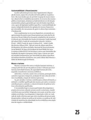 25
Sustentabilidade e financiamento
Fundos suficientes precisam estar regularmente à disposi-
ção do museu, sejam eles oriundos de fontes públicas ou particu-
lares. São esses fundos que vão permitir à equipe do museu execu-
tar e desenvolver os trabalhos necessários. Os recursos dos museus
públicos (municipais, estaduais ou federais) devem ser de dotação
orçamentária própria, garantidos por meio de fundos específicos,
com o apoio de legislação também específica. A sustentabilidade do
museu, independentemente da captação de recursos financeiros
por intermédio dos mecanismos de apoio à cultura hoje existentes,
é fundamental.
Para complementar os recursos disponíveis, recomenda-se a
apresentação de projetos para financiamento por meio das leis de
incentivos fiscais: federal (Lei Rouanet), estadual (Lei de Incentivo
à Cultura); por intermédio dos fundos já existentes: Fundo Nacional
da Cultura (FNC), Fundo de Investimento Cultural e Artístico
(Ficart – MINC), Fundo de Apoio à Cultura (FAC – Sedac), Fundo
dos Direitos Difusos (FDD – MJ); por meio de editais específicos
do Ministério da Cultura, do Banco Nacional de Desenvolvimento
Social (BNDES), do Banco do Nordeste do Brasil (BNB), da Caixa
Econômica Federal (CEF), da Petrobras e outros; por intermédio das
fundações de amparo à pesquisa, CNPq, Capes e outras; por meio
de Emendas Parlamentares; por intermédio de editais específicos
do Instituto Brasileiro de Museus, tais como: Editais Mais Museus e
Edital de Modernização de Museus.
Museu e turismo
Museus e turismo têm entre si relações bastante estreitas, a
começar pelo fato de que são práticas sociais e culturais que resul-
tam da criatividade humana, da capacidade humana de criar,
expandir e transformar universos simbólicos.
Além disso, o turismo, assim como os museus, pressupõe deslo-
camentos espaciais e temporais, produção de mais-valia de territó-
rios e localidades, criação de roteiros e percursos.
Se, por um lado, o turismo contribui para o desenvolvimento, o
estímulo e a melhor qualificação dos museus, por outro, os museus
contribuem para o estímulo e o desenvolvimento de práticas turís-
ticas culturalmente qualificadas.
É recomendável que os museus participem dos programas e
projetos de turismo cultural, turismo social e ecoturismo, visando
contribuir para sua melhor integração com a ação social das comu-
nidades envolvidas. Essa integração é importante e deve ser reali-
zada de modo criterioso para que entre as práticas de preservação
do patrimônio cultural, as práticas do turismo e as práticas de valo-
rização de memórias da comunidade local se estabeleça uma ampla
área de respeito e solidariedade.
 