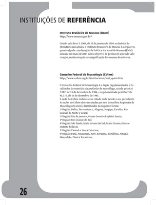 26
Instituições de referência
Instituto Brasileiro de Museus (Ibram)
http://www.museus.gov.br/
Criado pela lei nº 1.1906, de 20 de janeiro de 2009, no âmbito do
Ministério da Cultura, o Instituto Brasileiro de Museus é o órgão res-
ponsável pela coordenação da Política Nacional de Museus (PNM),
lançada em maio de 2003 com o objetivo de promover ações de valo-
rização, modernização e ressignificação dos museus brasileiros.
Conselho Federal de Museologia (Cofem)
http://www.cofem.org.br/institucional/inst_quem.htm
O Conselho Federal de Museologia é o órgão regulamentador e fis-
calizador do exercício da profissão de museólogo, criada pela Lei
7.287, de 18 de dezembro de 1984, e regulamentada pelo Decreto
91.775, de 15 de dezembro de 1985.
A sede do Cofem instala-se na cidade onde reside o seu presidente.
As ações do Cofem são executadas por seis Conselhos Regionais de
Museologia (Corem), distribuídos da seguinte forma:
1ª Região: Bahia, Pernambuco, Alagoas, Sergipe, Paraíba, Rio
Grande do Norte e Ceará;
2ª Região: Rio de Janeiro, Minas Gerais e Espírito Santo;
3ª Região: Rio Grande do Sul;
4ª Região: São Paulo, Mato Grosso do Sul, Mato Grosso, Goiás e
Distrito Federal;
5ª Região: Paraná e Santa Catarina;
6ª Região: Pará, Amazonas, Acre, Roraima, Rondônia, Amapá,
Maranhão, Piauí e Tocantins.
 