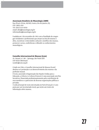 27
Associação Brasileira de Museologia (ABM)
Rua Álvaro Alvim, 48/409, Centro, Rio de Janeiro, RJ.
CEP: 20031-010
Tel.: (021) 2215-0359
email: abm@museologia.org.br
informeabm@museologia.org.br
Fundada em 5 de novembro de 1963 com a finalidade de congre-
gar estudantes e profissionais que atuam na área de museus e
afins, incentivar o intercâmbio cultural e científico dos museus,
promover cursos, conferências e difundir os conhecimentos
museológicos.
Conselho Internacional de Museus (Icom)
Av. Nazaré, nº. 481 – Ipiranga, São Paulo (SP)
CEP 04263-000 Brasil.
icombr@icom.org.br
Criado em 1946, o Conselho Internacional de Museus (Icom)
destina-se à promoção e ao desenvolvimento dos museus e da
profissão museal.
O Icom, associado à Organização das Nações Unidas para a
Educação, a Ciência e a Cultura (Unesco), é uma associação sem fins
lucrativos, financiada predominantemente pela contribuição de
seus membros e o patrocínio de diversas organizações públicas e
privadas.
A sede principal do Icom está situada em Paris (França) e é com-
posta por um Secretariado Geral, que inclui um Centro de
Informação sobre museus.
 