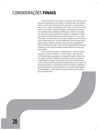 28
Considerações finais
Tudo que é humano tem espaço nos museus. Eles são bons para
exercitar pensamentos, tocar afetos e estimular ações. São janelas,
portas e portais, elos poéticos entre a memória e o esquecimento,
entre o eu e o outro; elos políticos entre o sim e o não, entre o indi-
víduo e a sociedade. Como tecnologias ou ferramentas que articu-
lam múltiplas temporalidades em diferentes cenários sociocultu-
rais, eles operam com patrimônios tangíveis e intangíveis e fazem
parte das necessidades básicas dos seres humanos. Por esse cami-
nho, pode-se compreender que em todo e qualquer museu está pre-
sente o gênio humano. E isso não é diferente com os museus muni-
cipais, museus regionais, museus locais e museus comunitários;
eles são emblemas de vida, sinais visíveis da capacidade humana de
simbolizar; neles estão gravadas de modo indelével as marcas da
humanidade.
Com o presente documento, Subsídios para a criação de museus
municipais, o que se pretende – convém repetir – não é apresen-
tar fórmula mágica, guia prático ou manual de ajuda museal, mas
sim sugerir, inspirar, subsidiar e estimular o estudo, a pesquisa e
o intercâmbio no campo da memória, do museu e do patrimônio.
Oxalá, este documento seja uma ferramenta útil para os projetos de
museus municipais e comunitários! Oxalá, ele inspire o trabalho e o
desenvolvimento de vivências objetivas e concretas, impregnadas
de humanidade e criatividade! Os museus fazem parte dos gestos
que nos humanizam.
 