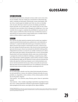 29
Glossário
18
Ação educativa
Procedimentos que promovem a educação no museu, tendo o acervo como centro
de suas atividades. Pode estar voltada para a transmissão de conhecimento dog-
mático, resultando em doutrinação e domesticação, ou para a participação, refle-
xão crítica e transformação da realidade social. Neste caso, deve ser entendida
como uma ação cultural que consiste no processo de mediação, permitindo ao
homem apreender, em um sentido amplo, o bem cultural, tendo em vista o desen-
volvimento de uma consciência crítica e abrangente da realidade que o cerca. Seus
resultados devem assegurar a ampliação das possibilidades de expressão dos indi-
víduos e grupos nas diferentes esferas da vida social. Concebida dessa maneira, a
ação educativa nos museus promove sempre benefício para a sociedade, determi-
nando, em última instância, o papel social dos museus.
Acervo
Bens culturais, de caráter material ou imaterial, móvel ou imóvel, que compõem o
campo documental de determinado museu, podendo estar ou não cadastrados na
instituição. É o conjunto de objetos/documentos que corresponde ao interesse e
objetivo de preservação, pesquisa e comunicação de um museu. A título de exem-
plo, todo e qualquer documento que ateste a vida e obra do escritor Guimarães Rosa
apresenta interesse para o Museu Casa Guimarães Rosa (MCGR)/Cordisburgo (MG),
independente de encontrar-se ou não sob a sua custódia. Constituem acervo sobre o
qual o Museu pode operar objetos e documentação sobre o escritor, de propriedade
de particulares ou de outras instituições culturais, assim como a estrutura urbana
e a paisagem dos arredores da cidade de Cordisburgo, a exemplo de praças, edifica-
ções, antigas fazendas, acidentes geográficos, espécies da flora e da fauna e tradição
oral da população da região, que são referências cruciais na obra de Guimarães Rosa.
Embora não sejam bens culturais que integram o acervo institucionalizado, encer-
ram um valor documental de interesse para o Museu, merecendo uma ação museo-
lógica que pode se dar não necessariamente com o seu recolhimento, mas através da
sua preservação em bancos de dados, inventários, musealização in loco etc.
Bem cultural
Em seu sentido amplo, entende-se por bem cultural todo testemunho do homem e
seu meio apreciado em si mesmo, sem estabelecer limitações derivadas de sua pro-
priedade, uso, antiguidade ou valor econômico. Os bens culturais podem ser dividi-
dos em três grandes categorias:
• Bens naturais – rios, cachoeiras, matas, florestas, grutas, climas etc. (patrimônio
natural);
• Bens materiais – sítios e achados arqueológicos (patrimônio arqueológico); forma-
ções rurais e urbanas (patrimônio urbanístico); agenciamentos paisagísticos (patri-
mônio paisagístico); bens móveis, como objetos de arte, objetos utilitários,
18 Glossário elaborado por Letícia Julião, Maria Cecília de Paula Drumond, Maria Inez Cândido e Silvania Cançado Trindade, publicado em Caderno de diretri-
zes museológicas. Brasília: Ministério da Cultura/Instituto do Patrimônio Histórico e Artístico Nacional/Departamento de Museus e Centros Culturais, Belo
Horizonte: Superintendência de Museus, 2006.
 