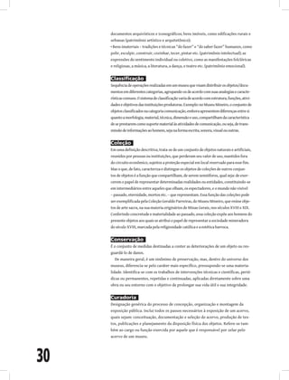30
documentos arquivísticos e iconográficos; bens imóveis, como edificações rurais e
urbanas (patrimônio artístico e arquitetônico);
• Bens imateriais – tradições e técnicas “do fazer” e “do saber fazer” humanos, como
polir, esculpir, construir, cozinhar, tecer, pintar etc. (patrimônio intelectual); as
expressões do sentimento individual ou coletivo, como as manifestações folclóricas
e religiosas, a música, a literatura, a dança, o teatro etc. (patrimônio emocional).
Classificação
Sequênciadeoperaçõesrealizadasemummuseuquevisamdistribuirosobjetos/docu-
mentosemdiferentescategorias,agrupando-osdeacordocomsuasanalogiasecaracte-
rísticascomuns.Osistemadeclassificaçãovariadeacordocomestrutura,funções,ativi-
dadeseobjetivosdasinstituiçõesprodutoras.Exemplo:noMuseuMineiro,oconjuntode
objetosclassificadosnacategoriacomunicação,emboraapresentemdiferençasentresi
quantoamorfologia,material,técnica,dimensãoeuso,compartilhamdacaracterística
deseprestaremcomosuportematerialàsatividadesdecomunicação,ouseja,detrans-
missãodeinformaçõesaohomem,sejanaformaescrita,sonora,visualououtras.
Coleção
Em uma definição descritiva, trata-se de um conjunto de objetos naturais e artificiais,
reunidos por pessoas ou instituições, que perderam seu valor de uso, mantidos fora
do circuito econômico, sujeitos a proteção especial em local reservado para esse fim.
Mas o que, de fato, caracteriza e distingue os objetos de coleções de outros conjun-
tos de objetos é a função que compartilham, de serem semióforos, qual seja: de exer-
cerem o papel de representar determinadas realidades ou entidades, constituindo-se
em intermediários entre aqueles que olham, os espectadores, e o mundo não visível
– passado, eternidade, mortos etc. – que representam. Essa função das coleções pode
ser exemplificada pela Coleção Geraldo Parreiras, do Museu Mineiro, que reúne obje-
tos de arte sacra, na sua maioria originários de Minas Gerais, nos séculos XVIII e XIX.
Conferindo concretude e materialidade ao passado, essa coleção expõe aos homens do
presente objetos aos quais se atribui o papel de representar a sociedade mineradora
do século XVIII, marcada pela religiosidade católica e a estética barroca.
Conservação
É o conjunto de medidas destinadas a conter as deteriorações de um objeto ou res-
guardá-lo de danos.
De maneira geral, é um sinônimo de preservação, mas, dentro do universo dos
museus, diferencia-se pelo caráter mais específico, pressupondo-se uma materia-
lidade. Identifica-se com os trabalhos de intervenções técnicas e científicas, perió-
dicas ou permanentes, repetidas e continuadas, aplicadas diretamente sobre uma
obra ou seu entorno com o objetivo de prolongar sua vida útil e sua integridade.
Curadoria
Designação genérica do processo de concepção, organização e montagem da
exposição pública. Inclui todos os passos necessários à exposição de um acervo,
quais sejam: conceituação, documentação e seleção do acervo, produção de tex-
tos, publicações e planejamento da disposição física dos objetos. Refere-se tam-
bém ao cargo ou função exercida por aquele que é responsável por zelar pelo
acervo de um museu.
 