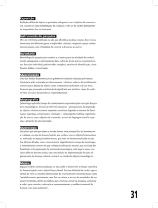 31
Exposição
Exibição pública de objetos organizados e dispostos com o objetivo de comunicar
um conceito ou uma interpretação da realidade. Pode ser de caráter permanente
ou temporário; fixa ou itinerante.
Instrumento de pesquisa
Obra de referência, publicada ou não, que identifica, localiza, resume, descreve ou
transcreve, em diferentes graus e amplitudes, coleções, categorias e peças existen-
tes num museu, com a finalidade de controle e de acesso ao acervo.
Inventário
Metodologia de pesquisa que constitui o primeiro passo na atividade de conheci-
mento, salvaguarda e valorização dos bens culturais de um acervo, consistindo na
sua descrição individual, padronizada e completa, para fins de identificação, classi-
ficação, análise e conservação.
Musealização
Uma das formas de preservação do patrimônio cultural, realizada pelo museu.
Constitui a ação, orientada por determinados critérios e valores, de recolhimento,
conservação e difusão de objetos como testemunhos do homem e do seu meio.
Processo que pressupõe a atribuição de significado aos artefatos, capaz de confe-
rir-lhes um valor documental ou representacional.
Museografia
[museologia aplicada] campo do conhecimento responsável pela execução dos pro-
jetos museológicos. Através de diferentes recursos – planejamento da disposição
de objetos, vitrines ou outros suportes expositivos, legendas e sistemas de ilumi-
nação, segurança, conservação e circulação – a museografia viabiliza a apresenta-
ção do acervo, com o objetivo de transmitir, através da linguagem visual e espa-
cial, a proposta de uma exposição.
Museologia
Disciplina que tem por objeto o estudo de uma relação específica do homem com
a realidade, ou seja, do homem/sujeito que conhece com os objetos/testemunhos
da realidade, no espaço/cenário museu, que pode ser institucionalizado ou não.
Nas últimas décadas, com a renovação das experiências no campo da museologia,
o entendimento corrente de que se trata da ciência dos museus, que se ocupa das
finalidades e da organização da instituição museológica, cede lugar a novos con-
ceitos além do descrito acima, tais como estudo da implementação de ações de
preservação da herança cultural e natural ou estudo dos objetos museológicos.
Museu
Espaço/cenário, institucionalizado ou não, onde se desenvolve a relação específica
do homem/sujeito com o objeto/bem cultural. Em uma definição de caráter opera-
cional, de 1974, o Conselho Internacional de Museus (Icom) conceitua museu como
“estabelecimento permanente, sem fins lucrativos, a serviço da sociedade e de seu
desenvolvimento, aberto ao público, que coleciona, conserva, pesquisa, comunica
e exibe, para o estudo, a educação e o entretenimento, a evidência material do
homem e seu meio ambiente”.
 