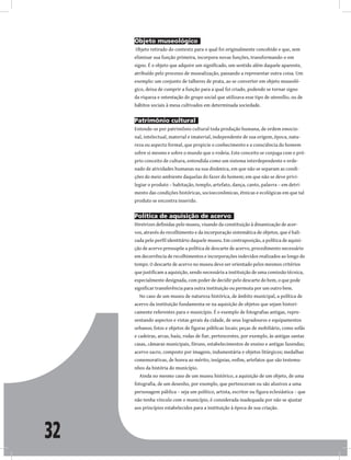 32
Objeto museológico
Objeto retirado do contexto para o qual foi originalmente concebido e que, sem
eliminar sua função primeira, incorpora novas funções, transformando-o em
signo. É o objeto que adquire um significado, um sentido além daquele aparente,
atribuído pelo processo de musealização, passando a representar outra coisa. Um
exemplo: um conjunto de talheres de prata, ao se converter em objeto museoló-
gico, deixa de cumprir a função para a qual foi criado, podendo se tornar signo
da riqueza e ostentação do grupo social que utilizava esse tipo de utensílio, ou de
hábitos sociais à mesa cultivados em determinada sociedade.
Patrimônio cultural
Entende-se por patrimônio cultural toda produção humana, de ordem emocio-
nal, intelectual, material e imaterial, independente de sua origem, época, natu-
reza ou aspecto formal, que propicie o conhecimento e a consciência do homem
sobre si mesmo e sobre o mundo que o rodeia. Este conceito se conjuga com o pró-
prio conceito de cultura, entendida como um sistema interdependente e orde-
nado de atividades humanas na sua dinâmica, em que não se separam as condi-
ções do meio ambiente daquelas do fazer do homem; em que não se deve privi-
legiar o produto – habitação, templo, artefato, dança, canto, palavra – em detri-
mento das condições históricas, socioeconômicas, étnicas e ecológicas em que tal
produto se encontra inserido.
Política de aquisição de acervo
Diretrizes definidas pelo museu, visando da constituição à dinamização de acer-
vos, através do recolhimento e da incorporação sistemática de objetos, que é bali-
zada pelo perfil identitário daquele museu. Em contraposição, a política de aquisi-
ção de acervo pressupõe a política de descarte de acervo, procedimento necessário
em decorrência de recolhimentos e incorporações indevidos realizados ao longo do
tempo. O descarte de acervo no museu deve ser orientado pelos mesmos critérios
que justificam a aquisição, sendo necessária a instituição de uma comissão técnica,
especialmente designada, com poder de decidir pelo descarte do bem, o que pode
significar transferência para outra instituição ou permuta por um outro bem.
No caso de um museu de natureza histórica, de âmbito municipal, a política de
acervo da instituição fundamenta-se na aquisição de objetos que sejam histori-
camente referentes para o município. É o exemplo de fotografias antigas, repre-
sentando aspectos e vistas gerais da cidade, de seus logradouros e equipamentos
urbanos; fotos e objetos de figuras públicas locais; peças de mobiliário, como sofás
e cadeiras, arcas, baús, rodas de fiar, pertencentes, por exemplo, às antigas santas
casas, câmaras municipais, fóruns, estabelecimentos de ensino e antigas fazendas;
acervo sacro, composto por imagens, indumentária e objetos litúrgicos; medalhas
comemorativas, de honra ao mérito, insígnias, enfim, artefatos que são testemu-
nhos da história do município.
Ainda no mesmo caso de um museu histórico, a aquisição de um objeto, de uma
fotografia, de um desenho, por exemplo, que pertenceram ou são alusivos a uma
personagem pública – seja um político, artista, escritor ou figura eclesiástica – que
não tenha vínculo com o município, é considerada inadequada por não se ajustar
aos princípios estabelecidos para a instituição à época de sua criação.
 
