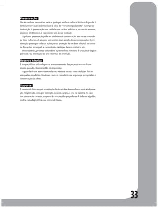 33
Preservação
São as medidas necessárias para se proteger um bem cultural do risco de perda. O
termo preservação está vinculado à ideia de “ver antecipadamente” o perigo de
destruição. A preservação tem também um caráter seletivo e, no caso de museus,
arquivos e bibliotecas, é claramente um ato de vontade.
A palavra preservação pode ser sinônima de conservação. Mas em se tratando
de bens culturais, ela adquire um sentido mais amplo do que conservação. A pre-
servação pressupõe todas as ações para a proteção de um bem cultural, inclusive
os de caráter intangível, a exemplo das cantigas, danças, culinária etc.
Nesse sentido, preserva-se também o patrimônio por meio da criação de órgãos
públicos e da instituição de leis e normas de proteção.
Reserva técnica
É o espaço físico utilizado para o armazenamento das peças do acervo de um
museu quando estas não estão em exposição.
A guarda de um acervo demanda uma reserva técnica com condições físicas
adequadas, condições climáticas estáveis e condições de segurança apropriadas à
conservação das obras.
Suporte
É o material físico no qual a confecção da obra irá se desenvolver, e onde a informa-
ção é registrada, como, por exemplo, o papel, a argila, a tela e a madeira. No caso
das pinturas de cavalete, o suporte é a tela, tecido que pode ser de linho ou algodão,
onde a camada pictórica ou a pintura é fixada.
 