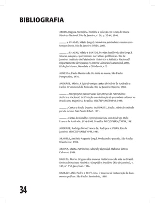 34
Bibliografia
ABREU, Regina. Memória, história e coleção. In: Anais do Museu
Histórico Nacional. Rio de Janeiro, v. 28, p. 37-64, 1996.
e CHAGAS, Mário (orgs.). Memória e patrimônio: ensaios con-
temporâneos. Rio de Janeiro: DP&A, 2003.
.; CHAGAS, Mário e SANTOS, Myrian Sepúlveda dos (orgs.).
Museus, coleções, e patrimônios: narrativas polifônicas. Rio de
Janeiro: Instituto do Patrimônio Histórico e Artístico Nacional/
Departamento de Museus e Centros Culturais/Garamond, 2007.
(Coleção Museu, Memória e Cidadania, v.3)
ALMEIDA, Paulo Mendes de. De Anita ao museu. São Paulo:
Perspectiva, 1976.
ANDRADE, Mário. A lição do amigo: cartas de Mário de Andrade a
Carlos Drummond de Andrade. Rio de Janeiro: Record, 1988.
. Anteprojeto para criação do Serviço do Patrimônio
Artístico Nacional. In: Proteção e revitalização do patrimônio cultural no
Brasil: uma trajetória. Brasília: MEC/SPHAN/FNPM, 1980.
. Cartas a Paulo Duarte. In: DUARTE, Paulo. Mário de Andrade
por ele mesmo. São Paulo: Edart, 1971.
. Cartas de trabalho: correspondência com Rodrigo Melo
Franco de Andrade, 1936-1945. Brasília: MEC/SPHAN/FNPM, 1981.
ANDRADE, Rodrigo Melo Franco de. Rodrigo e o SPHAN. Rio de
Janeiro: MINC/SPHAN/FNPM, 1987.
ARANTES, Antônio Augusto (org.). Produzindo o passado. São Paulo:
Brasiliense, 1984.
ARJONA, Marta. Patrimonio cultural y identidad. Habana: Letras
Cubanas, 1986.
BARATA, Mário. Origens dos museus históricos e de arte no Brasil.
Revista do Instituto Histórico e Geográfico Brasileiro (Rio de Janeiro), v.
147, nº. 350, jan./mar. 1986.
BARBACHANO, Pedro e BENY, Ana. O processo de restauração de docu-
mentos gráficos. São Paulo: Seminário, 1988.
 