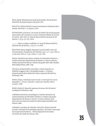 35
BECK, Ingrid. Manual de preservação de documentos. Rio de Janeiro:
Ministério da Justiça/Arquivo Nacional, 1991.
BELLOTTO, Heloísa Liberalli. Arquivos permanentes: tratamento docu-
mental. São Paulo: T. A. Queiroz, 1991.
BITTENCOURT, José Neves. Um museu de história do século passado:
observações sob a estrutura e o acervo do Museu Militar do Arsenal
de Guerra, 1865-1902. In: Anais do Museu Histórico Nacional. Rio de
Janeiro, v. 29, p. 211-245, 1997a.
. Sobre os artigos reeditados. In: Anais do Museu Histórico
Nacional. Rio de Janeiro, v. 29, p. 9-11, 1997b.
BOLETIM do Museu Magüta. Benjamin Constant (AM): Centro de
Documentação e Pesquisa do Alto Solimões, ano 1, nº. 1, jan. 1993; nº.
2, mai./out. 1993; nº. 3, jun. 1994; nº. 4, set. 1994.
BRASIL. Ministério da Cultura, Instituto do Patrimônio Histórico e
Artístico Nacional, Departamento de Museus e Centros Culturais.
Política Nacional de Museus: relatório de gestão 2003-2006. Brasília:
Minc/Iphan/Demu, 2006. 144p
BUCAILLE, Richard; PESEZ, Jean-Marie. Cultura material. In:
ROMANO, Ruggiero (dir.). Enciclopédia Einaudi, v. 16 (Homo-
domesticação/Cultura Material). Lisboa: Imprensa Oficial/Casa
da Moeda, 1989.
BURGI, Sérgio. Introdução à preservação e conservação de acervos
fotográficos – técnica, métodos e materiais. Brasília: Minc/
Funarte, 1988.
BURKE, Robert B. Manual de segurança de museus. Rio de Janeiro:
Fundação Pró-Memória, 1988.
CADERNO de diretrizes museológicas I. Brasília: Ministério da
Cultura/Instituto do Patrimônio Histórico e Artístico Nacional/
Departamento de Museus e Centros e Centros Culturais. Belo
Horizonte: Secretaria de Estado da Cultura/Superintendência de
Museus, 2006.
CAMARGO, Ana Maria de Almeida e BELLOTO, Heloísa Liberalli
(coords.). Dicionário de terminologia arquivística. São Paulo: Associação
dos Arquivistas Brasileiros – Núcleo Regional de São Paulo/
Secretaria de Estado da Cultura, 1996.
 