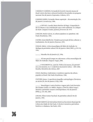 36
CAMARGO E ALMEIDA, Fernanda de (coord.). Guia dos museus do
Brasil: roteiro dos bens culturais brasileiros levantados em pesquisa
nacional. Rio de Janeiro: Expressão e Cultura, 1972.
CAMARGO-MORO, Fernanda. Museu: aquisição – documentação. Rio
de Janeiro: Livraria Eça, 1986.
e NOVAES, Lourdes Maria Martins do Rego. A importância
do Eco Museu e sua contribuição com o meio ambiente. In: Colóquio
da Amab. Campina Grande, [mimeo], fevereiro de 1973.
CANCLINI, Nestor Garcia. As culturas populares no capitalismo. São
Paulo: Brasiliense, 1983.
CASTRO, Sonia Rabello de. O Estado na preservação de bens culturais: o
tombamento. Rio de Janeiro: Renovar, 1991.
CHAGAS, Mário. A ótica museológica de Mário de Andrade. In:
Ideólogos do patrimônio cultural. Rio de Janeiro: MinC/IBPC, p. 99-114,
1992.
. Museália. Rio de Janeiro: JC, 1996.
. Há uma gota de sangue em cada museu: a ótica museológica de
Mário de Andrade. Chapecó: Argos, 2006.
e NASCIMENTO Jr., José do. Política de museus, de patrimô-
nio e de memória. In: 1ª. Conferência Nacional de Cultura – 2005-2006.
Brasília: Ministério da Cultura, 2007.
CHAUI, Marilena. Conformismo e resistência: aspectos da cultura
popular no Brasil. São Paulo: Brasiliense, 1986.
CLIFFORD, James. A experiência etnográfica: antropologia e literatura
no século XX. Rio de Janeiro: UFRJ, 1998.
. Museologia e contra-história: viagens pela Costa Noroeste
dos Estados Unidos. In: ABREU, Regina e CHAGAS, Mário (orgs.).
Memória e patrimônio: ensaios contemporâneos. Rio de Janeiro:
DP&A, p. 255-302, 2003.
COELHO, Olínio Gomes Paschoal. Do patrimônio cultural. Rio de
Janeiro, 1992.
DEPARTAMENTO do Patrimônio Histórico/Secretaria Municipal de
Cultura da Cidade de São Paulo. O direito à memória: patrimônio
histórico e cidadania. São Paulo, 1992.
 