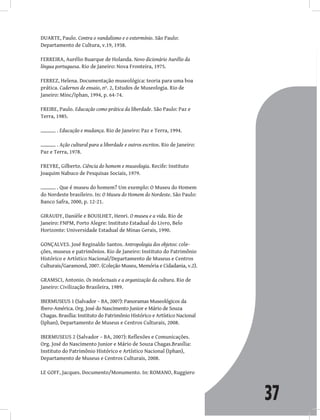 37
DUARTE, Paulo. Contra o vandalismo e o extermínio. São Paulo:
Departamento de Cultura, v.19, 1938.
FERREIRA, Aurélio Buarque de Holanda. Novo dicionário Aurélio da
língua portuguesa. Rio de Janeiro: Nova Fronteira, 1975.
FERREZ, Helena. Documentação museológica: teoria para uma boa
prática. Cadernos de ensaio, nº. 2, Estudos de Museologia. Rio de
Janeiro: Minc/Iphan, 1994, p. 64-74.
FREIRE, Paulo. Educação como prática da liberdade. São Paulo: Paz e
Terra, 1985.
. Educação e mudança. Rio de Janeiro: Paz e Terra, 1994.
. Ação cultural para a liberdade e outros escritos. Rio de Janeiro:
Paz e Terra, 1978.
FREYRE, Gilberto. Ciência do homem e museologia. Recife: Instituto
Joaquim Nabuco de Pesquisas Sociais, 1979.
. Que é museu do homem? Um exemplo: O Museu do Homem
do Nordeste brasileiro. In: O Museu do Homem do Nordeste. São Paulo:
Banco Safra, 2000, p. 12-21.
GIRAUDY, Danièle e BOUILHET, Henri. O museu e a vida. Rio de
Janeiro: FNPM, Porto Alegre: Instituto Estadual do Livro, Belo
Horizonte: Universidade Estadual de Minas Gerais, 1990.
GONÇALVES. José Reginaldo Santos. Antropologia dos objetos: cole-
ções, museus e patrimônios. Rio de Janeiro: Instituto do Patrimônio
Histórico e Artístico Nacional/Departamento de Museus e Centros
Culturais/Garamond, 2007. (Coleção Museu, Memória e Cidadania, v.2).
GRAMSCI, Antonio. Os intelectuais e a organização da cultura. Rio de
Janeiro: Civilização Brasileira, 1989.
IBERMUSEUS 1 (Salvador – BA, 2007): Panoramas Museológicos da
Ibero-América. Org. José do Nascimento Junior e Mário de Souza
Chagas. Brasília: Instituto do Patrimônio Histórico e Artístico Nacional
(Iphan), Departamento de Museus e Centros Culturais, 2008.
IBERMUSEUS 2 (Salvador – BA, 2007): Reflexões e Comunicações.
Org. José do Nascimento Junior e Mário de Souza Chagas.Brasília:
Instituto do Patrimônio Histórico e Artístico Nacional (Iphan),
Departamento de Museus e Centros Culturais, 2008.
LE GOFF, Jacques. Documento/Monumento. In: ROMANO, Ruggiero
 