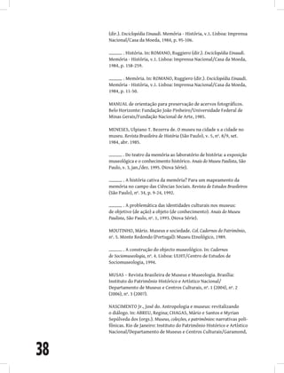 38
(dir.). Enciclopédia Einaudi. Memória - História, v.1. Lisboa: Imprensa
Nacional/Casa da Moeda, 1984, p. 95-106.
. História. In: ROMANO, Ruggiero (dir.). Enciclopédia Einaudi.
Memória - História, v.1. Lisboa: Imprensa Nacional/Casa da Moeda,
1984, p. 158-259.
. Memória. In: ROMANO, Ruggiero (dir.). Enciclopédia Einaudi.
Memória - História, v.1. Lisboa: Imprensa Nacional/Casa da Moeda,
1984, p. 11-50.
MANUAL de orientação para preservação de acervos fotográficos.
Belo Horizonte: Fundação João Pinheiro/Universidade Federal de
Minas Gerais/Fundação Nacional de Arte, 1985.
MENESES, Ulpiano T. Bezerra de. O museu na cidade x a cidade no
museu. Revista Brasileira de História (São Paulo), v. 5, nº. 8/9, set.
1984, abr. 1985.
. Do teatro da memória ao laboratório de história: a exposição
museológica e o conhecimento histórico. Anais do Museu Paulista, São
Paulo, v. 3, jan./dez. 1995. (Nova Série).
. A história cativa da memória? Para um mapeamento da
memória no campo das Ciências Sociais. Revista de Estudos Brasileiros
(São Paulo), nº. 34, p. 9-24, 1992.
. A problemática das identidades culturais nos museus:
de objetivo (de ação) a objeto (de conhecimento). Anais do Museu
Paulista, São Paulo, nº. 1, 1993. (Nova Série).
MOUTINHO, Mário. Museus e sociedade. Col. Cadernos do Patrimônio,
nº. 5. Monte Redondo (Portugal): Museu Etnológico, 1989.
. A construção do objecto museológico. In: Cadernos
de Sociomuseologia, nº. 4. Lisboa: ULHT/Centro de Estudos de
Sociomuseologia, 1994.
MUSAS – Revista Brasileira de Museus e Museologia. Brasília:
Instituto do Patrimônio Histórico e Artístico Nacional/
Departamento de Museus e Centros Culturais, nº. 1 (2004), nº. 2
(2006), nº. 3 (2007).
NASCIMENTO Jr., José do. Antropologia e museus: revitalizando
o diálogo. In: ABREU, Regina; CHAGAS, Mário e Santos e Myrian
Sepúlveda dos (orgs.). Museus, coleções, e patrimônios: narrativas poli-
fônicas. Rio de Janeiro: Instituto do Patrimônio Histórico e Artístico
Nacional/Departamento de Museus e Centros Culturais/Garamond,
 