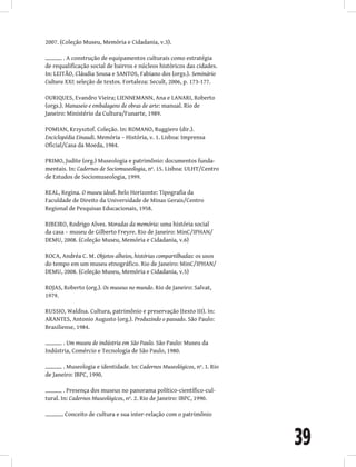 39
2007. (Coleção Museu, Memória e Cidadania, v.3).
. A construção de equipamentos culturais como estratégia
de requalificação social de bairros e núcleos históricos das cidades.
In: LEITÃO, Cláudia Sousa e SANTOS, Fabiano dos (orgs.). Seminário
Cultura XXI: seleção de textos. Fortaleza: Secult, 2006, p. 173-177.
OURIQUES, Evandro Vieira; LIENNEMANN, Ana e LANARI, Roberto
(orgs.). Manuseio e embalagens de obras de arte: manual. Rio de
Janeiro: Ministério da Cultura/Funarte, 1989.
POMIAN, Krzysztof. Coleção. In: ROMANO, Ruggiero (dir.).
Enciclopédia Einaudi. Memória – História, v. 1. Lisboa: Imprensa
Oficial/Casa da Moeda, 1984.
PRIMO, Judite (org.) Museologia e patrimônio: documentos funda-
mentais. In: Cadernos de Sociomuseologia, nº. 15. Lisboa: ULHT/Centro
de Estudos de Sociomuseologia, 1999.
REAL, Regina. O museu ideal. Belo Horizonte: Tipografia da
Faculdade de Direito da Universidade de Minas Gerais/Centro
Regional de Pesquisas Educacionais, 1958.
RIBEIRO, Rodrigo Alves. Moradas da memória: uma história social
da casa – museu de Gilberto Freyre. Rio de Janeiro: MinC/IPHAN/
DEMU, 2008. (Coleção Museu, Memória e Cidadania, v.6)
ROCA, Andréa C. M. Objetos alheios, histórias compartilhadas: os usos
do tempo em um museu etnográfico. Rio de Janeiro: MinC/IPHAN/
DEMU, 2008. (Coleção Museu, Memória e Cidadania, v.5)
ROJAS, Roberto (org.). Os museus no mundo. Rio de Janeiro: Salvat,
1979.
RUSSIO, Waldisa. Cultura, patrimônio e preservação (texto III). In:
ARANTES, Antonio Augusto (org.). Produzindo o passado. São Paulo:
Brasiliense, 1984.
. Um museu de indústria em São Paulo. São Paulo: Museu da
Indústria, Comércio e Tecnologia de São Paulo, 1980.
. Museologia e identidade. In: Cadernos Museológicos, nº. 1. Rio
de Janeiro: IBPC, 1990.
. Presença dos museus no panorama político-científico-cul-
tural. In: Cadernos Museológicos, nº. 2. Rio de Janeiro: IBPC, 1990.
. Conceito de cultura e sua inter-relação com o patrimônio
 