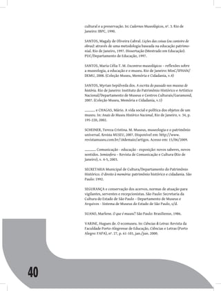 40
cultural e a preservação. In: Cadernos Museológicos, nº. 3. Rio de
Janeiro: IBPC, 1990.
SANTOS, Magaly de Oliveira Cabral. Lições das coisas (ou canteiro de
obras): através de uma metodologia baseada na educação patrimo-
nial. Rio de Janeiro, 1997. Dissertação (Mestrado em Educação).
PUC/Departamento de Educação, 1997.
SANTOS, Maria Célia T. M. Encontros museológicos – reflexões sobre
a museologia, a educação e o museu. Rio de Janeiro: MinC/IPHAN/
DEMU, 2008. (Coleção Museu, Memória e Cidadania, v.4)
SANTOS, Myrian Sepúlveda dos. A escrita do passado nos museus de
história. Rio de Janeiro: Instituto do Patrimônio Histórico e Artístico
Nacional/Departamento de Museus e Centros Culturais/Garamond,
2007. (Coleção Museu, Memória e Cidadania, v.1)
e CHAGAS, Mário. A vida social e política dos objetos de um
museu. In: Anais do Museu Histórico Nacional, Rio de Janeiro, v. 34, p.
195-220, 2002.
SCHEINER, Tereza Cristina. M. Museus, museologia e o patrimônio
universal. Revista MUSEU, 2007. Disponível em: http://www.
revistamuseu.com.br/18demaio/artigos. Acesso em: 15/06/2009.
. Comunicação - educação - exposição: novos saberes, novos
sentidos. Semiosfera – Revista de Comunicação e Cultura (Rio de
Janeiro), v. 4-5, 2003.
SECRETARIA Municipal de Cultura/Departamento do Patrimônio
Histórico. O direito à memória: patrimônio histórico e cidadania. São
Paulo: 1992.
SEGURANÇA e conservação dos acervos, normas de atuação para
vigilantes, serventes e recepcionistas. São Paulo: Secretaria da
Cultura do Estado de São Paulo – Departamento de Museus e
Arquivos - Sistema de Museus do Estado de São Paulo, s/d.
SUANO, Marlene. O que é museu? São Paulo: Brasiliense, 1986.
VARINE, Hugues de. O ecomuseu. In: Ciências & Letras: Revista da
Faculdade Porto-Alegrense de Educação, Ciências e Letras (Porto
Alegre: FAPA), nº. 27, p. 61-101, jan./jun. 2000.
 