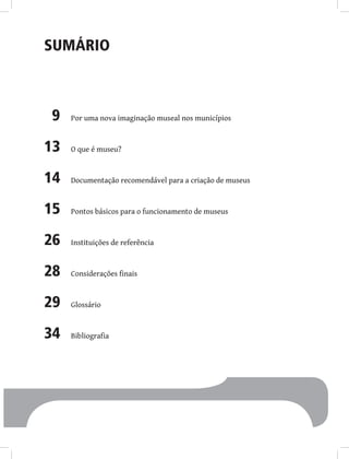 Sumário
9 Por uma nova imaginação museal nos municípios
13 O que é museu?
14 Documentação recomendável para a criação de museus
15 Pontos básicos para o funcionamento de museus
26 Instituições de referência
28 Considerações finais
29 Glossário
34 Bibliografia
 