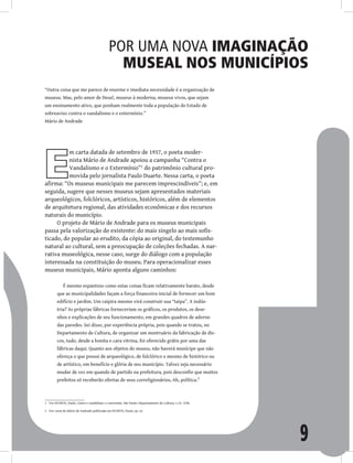 9
Por uma nova imaginação
museal nos municípios
“Outra coisa que me parece de enorme e imediata necessidade é a organização de
museus. Mas, pelo amor de Deus!, museus à moderna, museus vivos, que sejam
um ensinamento ativo, que ponham realmente toda a população do Estado de
sobreaviso contra o vandalismo e o extermínio.”
Mário de Andrade
E
m carta datada de setembro de 1937, o poeta moder-
nista Mário de Andrade apoiou a campanha “Contra o
Vandalismo e o Extermínio”1
do patrimônio cultural pro-
movida pelo jornalista Paulo Duarte. Nessa carta, o poeta
afirma: “Os museus municipais me parecem imprescindíveis”; e, em
seguida, sugere que nesses museus sejam apresentados materiais
arqueológicos, folclóricos, artísticos, históricos, além de elementos
de arquitetura regional, das atividades econômicas e dos recursos
naturais do município.
O projeto de Mário de Andrade para os museus municipais
passa pela valorização do existente: do mais singelo ao mais sofis-
ticado, do popular ao erudito, da cópia ao original, do testemunho
natural ao cultural, sem a preocupação de coleções fechadas. A nar-
rativa museológica, nesse caso, surge do diálogo com a população
interessada na constituição do museu. Para operacionalizar esses
museus municipais, Mário aponta alguns caminhos:
É mesmo espantoso como estas coisas ficam relativamente barato, desde
que as municipalidades façam a força financeira inicial de fornecer um bom
edifício e jardim. Um caipira mesmo virá construir sua “taipa”. A indús-
tria? As próprias fábricas forneceriam os gráficos, os produtos, os dese-
nhos e explicações de seu funcionamento, em grandes quadros de adorno
das paredes. Sei disso, por experiência própria, pois quando se tratou, no
Departamento de Cultura, de organizar um mostruário da fabricação de dis-
cos, tudo, desde a bonita e cara vitrina, foi oferecido grátis por uma das
fábricas daqui. Quanto aos objetos do museu, não haverá munícipe que não
ofereça o que possui de arqueológico, de folclórico e mesmo de histórico ou
de artístico, em benefício e glória de seu município. Talvez seja necessário
mudar de vez em quando de partido na prefeitura, pois desconfio que muitos
prefeitos só receberão ofertas de seus correligionários, Ah, política.2
1 Ver DUARTE, Paulo. Contra o vandalismo e o extermínio. São Paulo: Departamento de Cultura, v.19, 1938.
2 Ver carta de Mário de Andrade publicada em DUARTE, Paulo, op. cit.
 