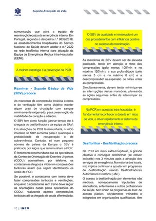 Suporte Avançado de Vida
10 | INEM
comunicação que ativa a equipa de
reanimação/equipa de emergência interna. Em
Portugal, segundo o despacho n.º 9639/2018,
os estabelecimentos hospitalares do Serviço
Nacional de Saúde devem adotar o n.º 2222
na rede telefónica interna para ativação da
Equipa de Emergência Médica Intra-Hospitalar
(EEMI).
Reanimar - Suporte Básico de Vida
(SBV) precoce
As manobras de compressão torácica externa
e de ventilação têm como objetivo manter
algum grau de circulação com sangue
minimamente oxigenado, para preservação da
viabilidade do coração e cérebro.
O SBV tem como função ganhar tempo até à
chegada do desfibrilhador e da equipa de SAV.
Em situações de PCR testemunhada, o início
imediato de SBV aumenta para o quádruplo a
probabilidade de recuperação e de
sobrevivência. Contudo, só num pequeno
número de países da Europa o SBV é
praticado por leigos que testemunham a PCR.
É fortemente recomendado que os operadores
do Centro de Orientação de Doentes Urgentes
(CODU) aconselhem, por telefone, os
contactantes (leigos) a iniciarem compressões
torácicas assim que sejam identificados os
sinais de PCR.
Se possível, o contactante com treino deve
fazer compressões torácicas e ventilações,
enquanto o contactante sem treino deve seguir
as orientações dadas pelos operadores do
CODU, realizando apenas compressões
torácicas até à chegada de ajuda diferenciada.
As manobras de SBV devem ser de elevada
qualidade, tendo em atenção o ritmo das
compressões (pelo menos 100/min e no
máximo 120/min), a sua profundidade (pelo
menos 5 cm e no máximo 6 cm) e a
descompressão/ re-expansão do tórax entre
as compressões.
Simultaneamente, devem tentar minimizar-se
as interrupções destas manobras, planeando
as ações seguintes antes de interromper as
compressões.
Desfibrilhar - Desfibrilhação precoce
Na PCR em meio extra-hospitalar, o grande
objetivo é conseguir desfibrilhar (se estiver
indicado) nos 3 minutos após a ativação dos
serviços de emergência. Na maioria dos locais,
isto implica continuar a apostar em programas
de desfibrilhação usando Desfibrilhadores
Automáticos Externos (DAE).
O acesso à desfibrilhação por elementos não
médicos, nomeadamente tripulantes de
ambulância, enfermeiros e outros profissionais
de saúde, bem como os programas de DAE de
acesso público, devidamente treinados e
integrados em organizações qualificadas, têm
A melhor estratégia é a prevenção da PCR.
O SBV de qualidade e ininterrupto é um
dos procedimentos com influência positiva
no sucesso da reanimação.
Na PCR em contexto intra-hospitalar, é
fundamental reconhecer o doente em risco
de vida, e ativar rapidamente o sistema de
emergência interno.
 