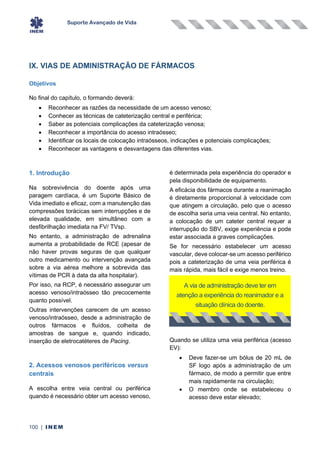 Suporte Avançado de Vida
100 | INEM
IX. VIAS DE ADMINISTRAÇÃO DE FÁRMACOS
Objetivos
No final do capítulo, o formando deverá:
• Reconhecer as razões da necessidade de um acesso venoso;
• Conhecer as técnicas de cateterização central e periférica;
• Saber as potenciais complicações da cateterização venosa;
• Reconhecer a importância do acesso intraósseo;
• Identificar os locais de colocação intraósseos, indicações e potenciais complicações;
• Reconhecer as vantagens e desvantagens das diferentes vias.
1. Introdução
Na sobrevivência do doente após uma
paragem cardíaca, é um Suporte Básico de
Vida imediato e eficaz, com a manutenção das
compressões torácicas sem interrupções e de
elevada qualidade, em simultâneo com a
desfibrilhação imediata na FV/ TVsp.
No entanto, a administração de adrenalina
aumenta a probabilidade de RCE (apesar de
não haver provas seguras de que qualquer
outro medicamento ou intervenção avançada
sobre a via aérea melhore a sobrevida das
vítimas de PCR à data da alta hospitalar).
Por isso, na RCP, é necessário assegurar um
acesso venoso/intraósseo tão precocemente
quanto possível.
Outras intervenções carecem de um acesso
venoso/intraósseo, desde a administração de
outros fármacos e fluídos, colheita de
amostras de sangue e, quando indicado,
inserção de eletrocatéteres de Pacing.
2. Acessos venosos periféricos versus
centrais
A escolha entre veia central ou periférica
quando é necessário obter um acesso venoso,
é determinada pela experiência do operador e
pela disponibilidade de equipamento.
A eficácia dos fármacos durante a reanimação
é diretamente proporcional à velocidade com
que atingem a circulação, pelo que o acesso
de escolha seria uma veia central. No entanto,
a colocação de um cateter central requer a
interrupção do SBV, exige experiência e pode
estar associada a graves complicações.
Se for necessário estabelecer um acesso
vascular, deve colocar-se um acesso periférico
pois a cateterização de uma veia periférica é
mais rápida, mais fácil e exige menos treino.
Quando se utiliza uma veia periférica (acesso
EV):
• Deve fazer-se um bólus de 20 mL de
SF logo após a administração de um
fármaco, de modo a permitir que entre
mais rapidamente na circulação;
• O membro onde se estabeleceu o
acesso deve estar elevado;
A via de administração deve ter em
atenção a experiência do reanimador e a
situação clínica do doente.
 