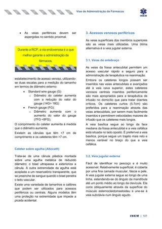 Vias de Administração de Fármacos
INEM | 101
• As veias periféricas devem ser
aspergidas no sentido proximal.
estabelecimento de acesso venoso, utilizando-
se duas escalas para a medição do tamanho
em termos de diâmetro externo:
• Standard wire gauge (G):
o Diâmetro do cateter aumenta
com a redução do valor do
gauge (14G> 18G)
• French gauge (FG):
o Diâmetro aumenta com o
aumento do valor do gauge
(7FG <8FG).
O comprimento do cateter aumenta à medida
que o diâmetro aumenta.
Existem as cânulas que têm <7 cm de
comprimento e os cateteres têm >7 cm.
Cateter sobre agulha (Abocath)
Trata-se de uma cânula plástica montada
sobre uma agulha metálica de reduzido
diâmetro; o bisel ultrapassa e exterioriza a
cânula. A outra extremidade da agulha está
acoplada a um reservatório transparente, que
se preenche de sangue quando o bisel penetra
o leito vascular.
Existe uma variedade de tamanhos e calibres
que podem ser utilizados para acessos
periféricos ou centrais. Alguns modelos têm
uma proteção na extremidade que impede a
picada acidental.
3. Acessos venosos periféricos
As veias superficiais dos membros superiores
são as veias mais utilizadas. Uma ótima
alternativa é a veia jugular externa.
3.1. Veias do antebraço
As veias da fossa antecubital permitem um
acesso vascular rápido e seguro para a
administração de terapêutica na reanimação.
Embora os cateteres longos possam ser
inseridos nas veias antecubitais e avançados
até à veia cava superior, estes cateteres
venosos centrais inseridos perifericamente
são mais apropriados para a terapêutica de
infusão no domicílio que para tratar doentes
críticos. Os cateteres curtos (5-7cm) são
preferidos para a reanimação através das
veias antecubitais, por serem mais facilmente
inseridos e permitirem velocidades maiores de
infusão que os cateteres mais longos.
A veia basílica segue ao longo da face
mediana da fossa antecubital e a veia cefálica
está situada no lado oposto. É preferível a veia
basílica, porque segue um trajeto mais reto e
menos variável no braço do que a veia
cefálica.
3.2. Veia jugular externa
Fácil de identificar no pescoço e é muito
acessível. Relativamente superficial, é coberta
por uma fina camada muscular, fáscia e pele.
A veia jugular externa segue ao longo de uma
linha, estendendo-se do ângulo da mandíbula
até um ponto médio ao longo da clavícula. Ela
corre obliquamente através da superfície do
músculo esternocleidomastoideu e une-se à
veia subclávia num ângulo agudo.
Durante a RCP, a via endovenosa é a que
melhor garante a administração de
fármacos.
 