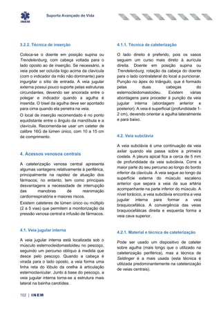 Suporte Avançado de Vida
102 | INEM
3.2.2. Técnica de inserção
Coloca-se o doente em posição supina ou
Trendelenburg, com cabeça voltada para o
lado oposto ao de inserção. Se necessário, a
veia pode ser ocluída logo acima da clavícula
(com o indicador da mão não dominante) para
ingurgitar o sítio de entrada. A veia jugular
externa possui pouco suporte pelas estruturas
circundantes, devendo ser ancorada entre o
polegar e indicador quando a agulha é
inserida. O bisel da agulha deve ser apontado
para cima quando ela penetra na veia.
O local de inserção recomendado é no ponto
equidistante entre o ângulo da mandíbula e a
clavícula. Recomenda-se usar um cateter de
calibre 16G de lúmen único, com 10 a 15 cm
de comprimento.
4. Acessos venosos centrais
A cateterização venosa central apresenta
algumas vantagens relativamente à periférica,
principalmente na rapidez de atuação dos
fármacos; no entanto, tem como principais
desvantagens a necessidade de interrupção
das manobras de reanimação
cardiorrespiratória e maiores riscos.
Existem cateteres de lúmen único ou múltiplo
(2 a 5 vias) que permitem a monitorização da
pressão venosa central e infusão de fármacos.
4.1. Veia jugular interna
A veia jugular interna está localizada sob o
músculo esternocleidomastoideu no pescoço,
seguindo um percurso oblíquo à medida que
desce pelo pescoço. Quando a cabeça é
virada para o lado oposto, a veia forma uma
linha reta do lóbulo da orelha à articulação
esternoclavicular. Junto à base do pescoço, a
veia jugular interna torna-se a estrutura mais
lateral na bainha carotídea.
4.1.1. Técnica de cateterização
O lado direito é preferido, pois os vasos
seguem um curso mais direto à aurícula
direita. Doente em posição supina ou
Trendelenburg, rotação da cabeça do doente
para o lado contralateral do local a puncionar.
Punção no ápex do triângulo, que é formado
pelas duas cabeças do
esternocleidomastoideu. Existem várias
abordagens para proceder à punção da veia
jugular interna (abordagem anterior e
posterior). A veia é superficial (profundidade 1-
2 cm), devendo orientar a agulha lateralmente
e para baixo.
4.2. Veia subclávia
A veia subclávia é uma continuação da veia
axilar quando ela passa sobre a primeira
costela. A pleura apical fica a cerca de 5 mm
de profundidade da veia subclávia. Corre a
maior parte do seu percurso ao longo do bordo
inferior da clavícula. A veia segue ao longo da
superfície externa do músculo escaleno
anterior que separa a veia da sua artéria
acompanhante na parte inferior do músculo. A
nível torácico, a veia subclávia encontra a veia
jugular interna para formar a veia
braquiocefálica. A convergência das veias
braquiocefálicas direita e esquerda forma a
veia cava superior.
4.2.1. Material e técnica de cateterização
Pode ser usado um dispositivo de cateter
sobre agulha (mais longo que o utilizado na
cateterização periférica), mas a técnica de
Seldinger é a mais usada (esta técnica é
utilizada predominantemente na cateterização
de veias centrais).
 