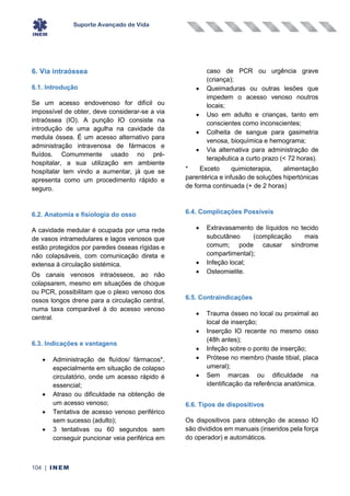 Suporte Avançado de Vida
104 | INEM
6. Via intraóssea
6.1. Introdução
Se um acesso endovenoso for difícil ou
impossível de obter, deve considerar-se a via
intraóssea (IO). A punção IO consiste na
introdução de uma agulha na cavidade da
medula óssea. É um acesso alternativo para
administração intravenosa de fármacos e
fluídos. Comummente usado no pré-
hospitalar, a sua utilização em ambiente
hospitalar tem vindo a aumentar, já que se
apresenta como um procedimento rápido e
seguro.
6.2. Anatomia e fisiologia do osso
A cavidade medular é ocupada por uma rede
de vasos intramedulares e lagos venosos que
estão protegidos por paredes ósseas rígidas e
não colapsáveis, com comunicação direta e
extensa à circulação sistémica.
Os canais venosos intraósseos, ao não
colapsarem, mesmo em situações de choque
ou PCR, possibilitam que o plexo venoso dos
ossos longos drene para a circulação central,
numa taxa comparável à do acesso venoso
central.
6.3. Indicações e vantagens
• Administração de fluídos/ fármacos*,
especialmente em situação de colapso
circulatório, onde um acesso rápido é
essencial;
• Atraso ou dificuldade na obtenção de
um acesso venoso;
• Tentativa de acesso venoso periférico
sem sucesso (adulto);
• 3 tentativas ou 60 segundos sem
conseguir puncionar veia periférica em
caso de PCR ou urgência grave
(criança);
• Queimaduras ou outras lesões que
impedem o acesso venoso noutros
locais;
• Uso em adulto e crianças, tanto em
conscientes como inconscientes;
• Colheita de sangue para gasimetria
venosa, bioquímica e hemograma;
• Via alternativa para administração de
terapêutica a curto prazo (< 72 horas).
* Exceto quimioterapia, alimentação
parentérica e infusão de soluções hipertónicas
de forma continuada (+ de 2 horas)
6.4. Complicações Possíveis
• Extravasamento de líquidos no tecido
subcutâneo (complicação mais
comum; pode causar síndrome
compartimental);
• Infeção local;
• Osteomielite.
6.5. Contraindicações
• Trauma ósseo no local ou proximal ao
local de inserção;
• Inserção IO recente no mesmo osso
(48h antes);
• Infeção sobre o ponto de inserção;
• Prótese no membro (haste tibial, placa
umeral);
• Sem marcas ou dificuldade na
identificação da referência anatómica.
6.6. Tipos de dispositivos
Os dispositivos para obtenção de acesso IO
são divididos em manuais (inseridos pela força
do operador) e automáticos.
 