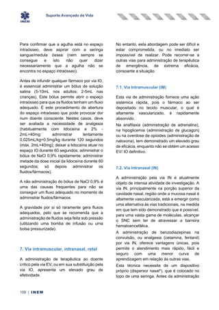 Suporte Avançado de Vida
108 | INEM
Para confirmar que a agulha está no espaço
intraósseo, deve aspirar com a seringa
sangue/medula óssea (nem sempre se
consegue e isto não quer dizer
necessariamente que a agulha não se
encontra no espaço intraósseo).
Antes de infundir qualquer fármaco por via IO,
é essencial administrar um bólus de solução
salina (5-10mL nos adultos; 2-5mL nas
crianças). Este bólus permite abrir o espaço
intraósseo para que os fluidos tenham um fluxo
adequado. É este procedimento de abertura
do espaço intraósseo que pode provocar dor
num doente consciente. Nestes casos, deve
ser avaliada a necessidade de analgesia
(habitualmente com lidocaína a 2% -
2mL=40mg: administrar lentamente
0,025mL/kg=0,5mg/kg durante 120 segundos
(máx. 2mL=40mg); deixar a lidocaína atuar no
espaço IO durante 60 segundos; administrar o
bólus de NaCl 0,9% rapidamente; administrar
metade da dose inicial da lidocaína durante 60
segundos; só depois administrar os
fluidos/fármacos).
A não administração do bólus de NaCl 0,9% é
uma das causas frequentes para não se
conseguir um fluxo adequado no momento de
administrar fluidos/fármacos.
A gravidade por si só raramente gera fluxos
adequados, pelo que se recomenda que a
administração de fluidos seja feita sob pressão
(utilizando uma bomba de infusão ou uma
bolsa pressurizada).
7. Via intramuscular, intranasal, retal
A administração de terapêutica ao doente
critico pela via EV, ou em sua substituição pela
via IO, apresenta um elevado grau de
efetividade.
No entanto, esta abordagem pode ser difícil e
estar comprometida, ou no imediato ser
impossível de realizar. Pode recorrer-se a
outras vias para administração de terapêutica
de emergência, de extrema eficácia,
consoante a situação.
7.1. Via Intramuscular (IM)
Esta via de administração fornece uma ação
sistémica rápida, pois o fármaco ao ser
depositado no tecido muscular, o qual é
altamente vascularizado, é rapidamente
absorvido.
Na anafilaxia (administração de adrenalina),
na hipoglicemia (administração de glucagon)
ou na overdose de opioides (administração de
naloxona), tem demonstrado um elevado grau
de eficácia, enquanto não se obtém um acesso
EV/ IO definitivo.
7.2. Via Intranasal (IN)
A administração pela via IN é atualmente
objeto de intensa atividade de investigação. A
via IN, principalmente na porção superior da
cavidade nasal, região onde a mucosa nasal é
altamente vascularizada, está a emergir como
uma alternativa às vias tradicionais, na medida
em que tem sido demonstrado que é possível,
para uma vasta gama de moléculas, alcançar
o SNC sem ter de atravessar a barreira
hematoencefálica.
A administração de benzodiazepinas na
convulsão, ou analgesia (cetamina, fentanil)
por via IN, oferece vantagens únicas, pois
permite o atendimento mais rápido, fácil e
seguro com uma menor curva de
aprendizagem em relação às outras vias.
Esta técnica necessita de um dispositivo
próprio (dispersor nasal*), que é colocado no
topo de uma seringa. Antes da administração
 