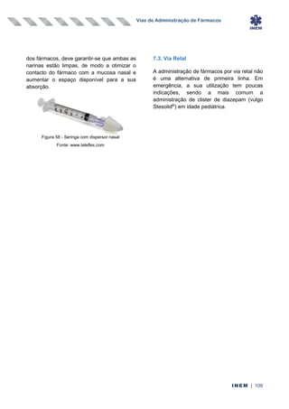 Vias de Administração de Fármacos
INEM | 109
dos fármacos, deve garantir-se que ambas as
narinas estão limpas, de modo a otimizar o
contacto do fármaco com a mucosa nasal e
aumentar o espaço disponível para a sua
absorção.
7.3. Via Retal
A administração de fármacos por via retal não
é uma alternativa de primeira linha. Em
emergência, a sua utilização tem poucas
indicações, sendo a mais comum a
administração de clister de diazepam (vulgo
Stesolid®
) em idade pediátrica.
Figura 58 - Seringa com dispersor nasal
Fonte: www.teleflex.com
 