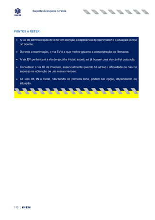 Suporte Avançado de Vida
110 | INEM
PONTOS A RETER
• A via de administração deve ter em atenção a experiência do reanimador e a situação clínica
do doente;
• Durante a reanimação, a via EV é a que melhor garante a administração de fármacos;
• A via EV periférica é a via de escolha inicial, exceto se já houver uma via central colocada;
• Considerar a via IO de imediato, essencialmente quando há atraso / dificuldade ou não há
sucesso na obtenção de um acesso venoso;
• As vias IM, IN e Retal, não sendo de primeira linha, podem ser opção, dependendo da
situação.
•
 