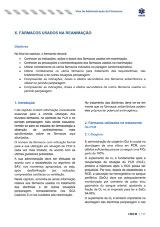 Vias de Administração de Fármacos
INEM | 111
X. FÁRMACOS USADOS NA REANIMAÇÃO
Objetivos
No final do capítulo, o formando deverá:
• Conhecer as indicações, ações e doses dos fármacos usados em reanimação;
• Conhecer as precauções e contraindicações dos fármacos usados na reanimação;
• Utilizar corretamente os vários fármacos indicados na paragem cardiorrespiratória;
• Utilizar corretamente os vários fármacos para tratamento das taquidisritmias, das
bradidisritmias e de outras situações periparagem;
• Compreender as indicações, doses e efeitos secundários dos fármacos antiarrítmicos a
utilizar no período periparagem;
• Compreender as indicações, doses e efeitos secundários de outros fármacos usados no
período periparagem.
1. Introdução
Este capítulo contém informação considerada
essencial para a correta utilização dos
diversos fármacos, no contexto da PCR e no
período periparagem. Não sendo exaustiva,
remete-se para os tratados de farmacologia a
obtenção de conhecimentos mais
aprofundados sobre os fármacos aqui
abordados.
O número de fármacos com indicação formal
para a sua utilização em situação de PCR é
cada vez mais limitado, de acordo com as
últimas guidelines publicadas.
A sua administração deve ser efetuada de
acordo com o estabelecido no algoritmo de
SAV, nos momentos apropriados, ou seja,
após desfibrilhação (se indicada),
compressões cardíacas ou ventilação.
Neste capítulo, encontra-se ainda informação
relativa aos fármacos usados no tratamento
das disritmias e de outras situações
periparagem, nomeadamente nos SCA
(capítulo 3) e nos cuidados pós-reanimação.
No tratamento das disritmias deve ter-se em
mente que os fármacos antiarrítmicos podem
eles próprios ter potencial arritmogénico.
2. Fármacos utilizados no tratamento
da PCR
2.1. Oxigénio
A administração de oxigénio (O2) é crucial na
abordagem de uma vítima em PCR, com
débitos suficientes para se conseguir uma FiO2
perto de 100%.
O suplemento de O2 é fundamental após a
recuperação da situação de PCR (RCE),
embora a hiperoxia após o RCE possa ser
prejudicial. Por isso, depois de estabelecido o
RCE, a saturação da hemoglobina no sangue
periférico (SaO2) deve ser adequadamente
monitorizada por oximetria de pulso e/ou
gasimetria do sangue arterial, ajustando a
fração de O2 no ar inspirado para ter a SaO2
94-98%.
O suplemento de O2 é também importante na
abordagem das disritmias periparagem e nas
 
