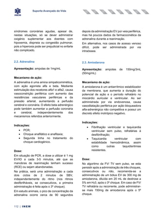 Suporte Avançado de Vida
112 | INEM
síndromes coronárias agudas, apesar de,
nestas situações, só se dever administrar
oxigénio suplementar aos doentes com
hipoxemia, dispneia ou congestão pulmonar,
pois a hiperoxia pode ser prejudicial no enfarte
não complicado.
2.2. Adrenalina
Apresentação: ampolas de 1mg/mL
Mecanismo de ação:
A adrenalina é uma amina simpaticomimética,
com ação agonista alfa e beta. Mediante
estimulação dos recetores alfa1 e alfa2, causa
vasoconstrição periférica com aumento das
resistências vasculares periféricas e da
pressão arterial, aumentando a perfusão
cerebral e coronária. O efeito beta adrenérgico
pode também aumentar a perfusão coronária
e cerebral, independentemente dos
mecanismos referidos anteriormente.
Indicações:
• PCR;
• Choque anafilático e anafilaxia;
• Segunda linha no tratamento do
choque cardiogénico.
Dose:
Em situação de PCR, a dose a utilizar é 1 mg
EV/IO a cada 3-5 minutos, até que as
manobras de reanimação tenham sucesso
(RCE) ou sejam abandonadas.
Na prática, será uma administração a cada
dois ciclos de 2 minutos de SBV,
independentemente do ritmo (nos ritmos
desfibrilháveis, se consecutivos, a primeira
administração é feita após o 3º choque).
Em estudo animais, o pico de concentração da
adrenalina ocorre cerca de 90 segundos
depois da administração EV por veia periférica,
mas há poucos dados da farmacocinética da
adrenalina durante a reanimação.
Em alternativa, nos casos de acesso venoso
difícil, pode ser administrada por via
intraóssea.
2.3. Amiodarona
Apresentação: ampolas de 150mg/3mL
(50mg/mL)
Mecanismo de ação:
A amiodarona é um antiarrítmico estabilizador
da membrana, que aumenta a duração do
potencial de ação e o período refratário no
miocárdio auricular e ventricular. Ao ser
administrada por via endovenosa, causa
vasodilatação periférica por ação bloqueadora
alfa-adrenérgica não competitiva e possui um
discreto efeito inotrópico negativo.
Indicações:
• Fibrilhação ventricular e taquicardia
ventricular sem pulso, refratárias à
desfibrilhação;
• Taquicardia ventricular com
estabilidade hemodinâmica, assim
como outras taquidisritmias
resistentes.
Dose:
No algoritmo da FV/ TV sem pulso, se esta
persistir após a administração de três choques,
consecutivos ou não, recomenda-se a
administração de um bólus EV de 300 mg de
amiodarona, diluída em 20 mL de dextrose a
5% em H20, após o 3º choque. Em caso de FV/
TV refratária ou recorrente, pode administrar-
se mais 150mg de amiodarona após o 5º
choque.
 