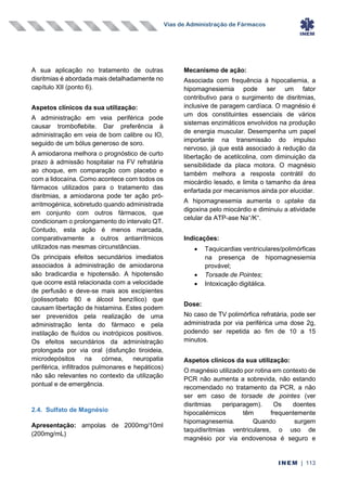 Vias de Administração de Fármacos
INEM | 113
A sua aplicação no tratamento de outras
disritmias é abordada mais detalhadamente no
capítulo XII (ponto 6).
Aspetos clínicos da sua utilização:
A administração em veia periférica pode
causar tromboflebite. Dar preferência à
administração em veia de bom calibre ou IO,
seguido de um bólus generoso de soro.
A amiodarona melhora o prognóstico de curto
prazo à admissão hospitalar na FV refratária
ao choque, em comparação com placebo e
com a lidocaína. Como acontece com todos os
fármacos utilizados para o tratamento das
disritmias, a amiodarona pode ter ação pró-
arritmogénica, sobretudo quando administrada
em conjunto com outros fármacos, que
condicionam o prolongamento do intervalo QT.
Contudo, esta ação é menos marcada,
comparativamente a outros antiarrítmicos
utilizados nas mesmas circunstâncias.
Os principais efeitos secundários imediatos
associados à administração de amiodarona
são bradicardia e hipotensão. A hipotensão
que ocorre está relacionada com a velocidade
de perfusão e deve-se mais aos excipientes
(polissorbato 80 e álcool benzílico) que
causam libertação de histamina. Estes podem
ser prevenidos pela realização de uma
administração lenta do fármaco e pela
instilação de fluídos ou inotrópicos positivos.
Os efeitos secundários da administração
prolongada por via oral (disfunção tiroideia,
microdepósitos na córnea, neuropatia
periférica, infiltrados pulmonares e hepáticos)
não são relevantes no contexto da utilização
pontual e de emergência.
2.4. Sulfato de Magnésio
Apresentação: ampolas de 2000mg/10ml
(200mg/mL)
Mecanismo de ação:
Associada com frequência à hipocaliemia, a
hipomagnesiemia pode ser um fator
contributivo para o surgimento de disritmias,
inclusive de paragem cardíaca. O magnésio é
um dos constituintes essenciais de vários
sistemas enzimáticos envolvidos na produção
de energia muscular. Desempenha um papel
importante na transmissão do impulso
nervoso, já que está associado à redução da
libertação de acetilcolina, com diminuição da
sensibilidade da placa motora. O magnésio
também melhora a resposta contrátil do
miocárdio lesado, e limita o tamanho da área
enfartada por mecanismos ainda por elucidar.
A hipomagnesemia aumenta o uptake da
digoxina pelo miocárdio e diminuiu a atividade
celular da ATP-ase Na+
/K+
.
Indicações:
• Taquicardias ventriculares/polimórficas
na presença de hipomagnesiemia
provável;
• Torsade de Pointes;
• Intoxicação digitálica.
Dose:
No caso de TV polimórfica refratária, pode ser
administrada por via periférica uma dose 2g,
podendo ser repetida ao fim de 10 a 15
minutos.
Aspetos clínicos da sua utilização:
O magnésio utilizado por rotina em contexto de
PCR não aumenta a sobrevida, não estando
recomendado no tratamento da PCR, a não
ser em caso de torsade de pointes (ver
disritmias periparagem). Os doentes
hipocaliémicos têm frequentemente
hipomagnesemia. Quando surgem
taquidisritmias ventriculares, o uso de
magnésio por via endovenosa é seguro e
 