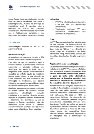Suporte Avançado de Vida
114 | INEM
eficaz. Apesar de ser excretado pelos rins, são
raros os efeitos secundários associados à
hipermagnesemia, mesmo na presença de
insuficiência renal. O magnésio inibe a
contração do músculo liso, causando
vasodilatação e hipotensão dose-dependente,
que é habitualmente transitória e que
responde à fluidoterapia e aos vasopressores.
2.5. Lidocaína
Apresentação: ampolas de 1% ou 2%
(volume variável)
Mecanismo de ação:
A lidocaína é recomendada durante o SAV
quando a amiodarona não está disponível.
Para além de ser um anestésico local, a
lidocaína reduz a automaticidade ventricular,
suprimindo a atividade ectópica dos
ventrículos. Ao elevar o limiar para o
surgimento de FV, reduz a sua incidência nas
situações de enfarte agudo do miocárdio.
Apesar destes dados, a sua utilização de
forma sistemática não está associada a uma
diminuição da mortalidade, não estando
indicado o seu uso de forma profilática, mesmo
no caso de enfarte agudo do miocárdio.
Os efeitos secundários associados à utilização
de doses tóxicas de lidocaína incluem
parestesias, obnubilação, confusão,
mioclonias e convulsões. Quando surgem,
implicam a suspensão imediata do fármaco e
o tratamento das convulsões. Apesar de
deprimir a função miocárdica, não são
previsíveis ações sobre a condução
auriculoventricular, exceto no caso de doença
prévia ou de utilização de doses elevadas.
Indicações:
• FV / TVsp refratárias (como alternativa
e se não tiver sido administrada
amiodarona);
• Taquicardia ventricular (TV) sem
instabilidade hemodinâmica (em
alternativa à amiodarona).
Dose:
Na FV / TVsp persistente após a administração
de três choques, na indisponibilidade de
amiodarona, pode administrar-se lidocaína na
dose inicial de 100mg (1 a 1,5mg/Kg em
bólus). Pode ser administrado um bólus
adicional de 50mg, não devendo, contudo, ser
excedida a dose total de 3 mg/kg na primeira
hora.
Aspetos clínicos da sua utilização:
Deve ser considerada a utilização de lidocaína
no tratamento da FV/ TVsp, quando refratárias
e na ausência de amiodarona disponível. Não
se deve administrar lidocaína aos doentes
a quem já tenha sido administrada
amiodarona. A lidocaína constitui uma
alternativa à amiodarona no tratamento da
TV na ausência de sinais de gravidade.
Ao ser metabolizada no fígado, na presença de
redução do fluxo hepático, como acontece nos
casos de baixo débito cardíaco, doenças
hepáticas ou no idoso, a semivida da lidocaína
está prolongada. No caso de PCR, os
mecanismos habituais de eliminação do
fármaco não funcionam, podendo atingir-se
concentrações plasmáticas elevadas após
dose única. Também se verifica um aumento
significativo da semivida plasmática nos casos
de perfusão contínua ao longo de 24 horas.
Nestes casos, são necessárias doses
menores devendo reavaliar-se regularmente
as indicações para a continuação da
terapêutica.
 