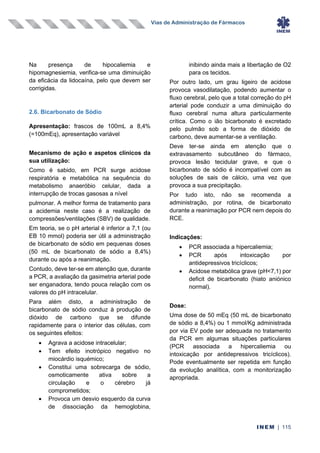 Vias de Administração de Fármacos
INEM | 115
Na presença de hipocaliemia e
hipomagnesiemia, verifica-se uma diminuição
da eficácia da lidocaína, pelo que devem ser
corrigidas.
2.6. Bicarbonato de Sódio
Apresentação: frascos de 100mL a 8,4%
(=100mEq), apresentação variável
Mecanismo de ação e aspetos clínicos da
sua utilização:
Como é sabido, em PCR surge acidose
respiratória e metabólica na sequência do
metabolismo anaeróbio celular, dada a
interrupção de trocas gasosas a nível
pulmonar. A melhor forma de tratamento para
a acidemia neste caso é a realização de
compressões/ventilações (SBV) de qualidade.
Em teoria, se o pH arterial é inferior a 7,1 (ou
EB 10 mmol) poderia ser útil a administração
de bicarbonato de sódio em pequenas doses
(50 mL de bicarbonato de sódio a 8,4%)
durante ou após a reanimação.
Contudo, deve ter-se em atenção que, durante
a PCR, a avaliação da gasimetria arterial pode
ser enganadora, tendo pouca relação com os
valores do pH intracelular.
Para além disto, a administração de
bicarbonato de sódio conduz à produção de
dióxido de carbono que se difunde
rapidamente para o interior das células, com
os seguintes efeitos:
• Agrava a acidose intracelular;
• Tem efeito inotrópico negativo no
miocárdio isquémico;
• Constitui uma sobrecarga de sódio,
osmoticamente ativa sobre a
circulação e o cérebro já
comprometidos;
• Provoca um desvio esquerdo da curva
de dissociação da hemoglobina,
inibindo ainda mais a libertação de O2
para os tecidos.
Por outro lado, um grau ligeiro de acidose
provoca vasodilatação, podendo aumentar o
fluxo cerebral, pelo que a total correção do pH
arterial pode conduzir a uma diminuição do
fluxo cerebral numa altura particularmente
crítica. Como o ião bicarbonato é excretado
pelo pulmão sob a forma de dióxido de
carbono, deve aumentar-se a ventilação.
Deve ter-se ainda em atenção que o
extravasamento subcutâneo do fármaco,
provoca lesão tecidular grave, e que o
bicarbonato de sódio é incompatível com as
soluções de sais de cálcio, uma vez que
provoca a sua precipitação.
Por tudo isto, não se recomenda a
administração, por rotina, de bicarbonato
durante a reanimação por PCR nem depois do
RCE.
Indicações:
• PCR associada a hipercaliemia;
• PCR após intoxicação por
antidepressivos tricíclicos;
• Acidose metabólica grave (pH<7,1) por
deficit de bicarbonato (hiato aniónico
normal).
Dose:
Uma dose de 50 mEq (50 mL de bicarbonato
de sódio a 8,4%) ou 1 mmol/Kg administrada
por via EV pode ser adequada no tratamento
da PCR em algumas situações particulares
(PCR associada a hipercaliemia ou
intoxicação por antidepressivos tricíclicos).
Pode eventualmente ser repetida em função
da evolução analítica, com a monitorização
apropriada.
 