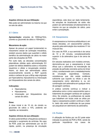 Suporte Avançado de Vida
116 | INEM
Aspetos clínicos da sua Utilização:
Não pode ser administrado na mesma via que
os sais de cálcio.
2.7. Cálcio
Apresentação: ampolas de 1000mg/10mL
(cloreto ou gluconato de cálcio a 100mg/mL)
Mecanismo de ação:
Apesar de possuir um papel fundamental no
mecanismo celular de contração miocárdica,
existem poucos dados que suportem o efeito
benéfico da administração de cálcio na maior
parte das situações de PCR.
Por outro lado, as elevadas concentrações
plasmáticas obtidas após administração EV
podem ter efeitos deletérios sobre o miocárdio
isquémico e afetar a recuperação cerebral.
Assim, só deve ser administrado cálcio
excecionalmente durante a RCP quando
exista a certeza de que a AEsp seja originada
por hipercaliemia, hipocalcemia ou intoxicação
por bloqueadores dos canais de cálcio.
Indicações:
• Hipercaliemia;
• Hipocalcemia;
• Intoxicação por bloqueadores dos
canais de cálcio.
Dose:
A dose inicial é de 10 mL de cloreto ou
gluconato de cálcio a 10%, podendo ser
repetida, se necessário.
Aspetos clínicos da sua utilização:
O cálcio pode lentificar a frequência cardíaca e
precipitar o surgimento de arritmias. No caso
de PCR, pode ser administrado por via EV
rápida, porém, na presença de circulação
espontânea, este deve ser dado lentamente.
As soluções de bicarbonato de sódio não
podem ser administradas simultaneamente na
mesma via que as soluções de cálcio, para
evitar a precipitação.
2.8. Vasopressina
A vasopressina ou hormona antidiurética é, em
doses elevadas, um vasoconstritor potente,
atuando pela estimulação dos recetores V1 do
músculo liso.
Em caso de PCR, a sua semivida é de cerca
de 10 a 20 minutos, consideravelmente
superior à da adrenalina (que é de cerca de
4min).
Em estudos realizados com modelos animais,
demonstrou-se que a vasopressina é mais
eficaz que a adrenalina na manutenção da
pressão de perfusão coronária acima do limiar
crítico, correlacionado com o restabelecimento
de circulação espontânea. Contudo,
considera-se que não existe evidência
suficiente que suporte ou refute o uso de
vasopressina como alternativa à, ou em
combinação com adrenalina em qualquer ritmo
de paragem cardíaca.
A prática corrente continua a indicar a
adrenalina como o único vasoconstritor para o
tratamento da paragem cardíaca em qualquer
ritmo. No entanto, os profissionais de saúde
que trabalhem em locais onde se utilize por
regra a vasopressina podem continuar a fazê-
lo, dado não existir evidências de que possa
ser prejudicial em detrimento da adrenalina.
2.9. Fluidos
A utilização de fluidos por via EV pode estar
indicada no período de PCR e RCE, sendo de
particular importância nos casos de
 