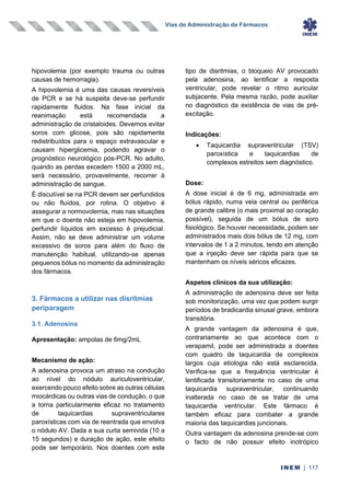 Vias de Administração de Fármacos
INEM | 117
hipovolemia (por exemplo trauma ou outras
causas de hemorragia).
A hipovolemia é uma das causas reversíveis
de PCR e se há suspeita deve-se perfundir
rapidamente fluidos. Na fase inicial da
reanimação está recomendada a
administração de cristaloides. Devemos evitar
soros com glicose, pois são rapidamente
redistribuídos para o espaço extravascular e
causam hiperglicemia, podendo agravar o
prognóstico neurológico pós-PCR. No adulto,
quando as perdas excedem 1500 a 2000 mL,
será necessário, provavelmente, recorrer à
administração de sangue.
É discutível se na PCR devem ser perfundidos
ou não fluídos, por rotina. O objetivo é
assegurar a normovolemia, mas nas situações
em que o doente não esteja em hipovolemia,
perfundir líquidos em excesso é prejudicial.
Assim, não se deve administrar um volume
excessivo de soros para além do fluxo de
manutenção habitual, utilizando-se apenas
pequenos bólus no momento da administração
dos fármacos.
3. Fármacos a utilizar nas disritmias
periparagem
3.1. Adenosina
Apresentação: ampolas de 6mg/2mL
Mecanismo de ação:
A adenosina provoca um atraso na condução
ao nível do nódulo auriculoventricular,
exercendo pouco efeito sobre as outras células
miocárdicas ou outras vias de condução, o que
a torna particularmente eficaz no tratamento
de taquicardias supraventriculares
paroxísticas com via de reentrada que envolva
o nódulo AV. Dada a sua curta semivida (10 a
15 segundos) e duração de ação, este efeito
pode ser temporário. Nos doentes com este
tipo de disritmias, o bloqueio AV provocado
pela adenosina, ao lentificar a resposta
ventricular, pode revelar o ritmo auricular
subjacente. Pela mesma razão, pode auxiliar
no diagnóstico da existência de vias de pré-
excitação.
Indicações:
• Taquicardia supraventricular (TSV)
paroxística e taquicardias de
complexos estreitos sem diagnóstico.
Dose:
A dose inicial é de 6 mg, administrada em
bólus rápido, numa veia central ou periférica
de grande calibre (o mais proximal ao coração
possível), seguida de um bólus de soro
fisiológico. Se houver necessidade, podem ser
administrados mais dois bólus de 12 mg, com
intervalos de 1 a 2 minutos, tendo em atenção
que a injeção deve ser rápida para que se
mantenham os níveis séricos eficazes.
Aspetos clínicos da sua utilização:
A administração de adenosina deve ser feita
sob monitorização, uma vez que podem surgir
períodos de bradicardia sinusal grave, embora
transitória.
A grande vantagem da adenosina é que,
contrariamente ao que acontece com o
verapamil, pode ser administrada a doentes
com quadro de taquicardia de complexos
largos cuja etiologia não está esclarecida.
Verifica-se que a frequência ventricular é
lentificada transitoriamente no caso de uma
taquicardia supraventricular, continuando
inalterada no caso de se tratar de uma
taquicardia ventricular. Este fármaco é
também eficaz para combater a grande
maioria das taquicardias juncionais.
Outra vantagem da adenosina prende-se com
o facto de não possuir efeito inotrópico
 