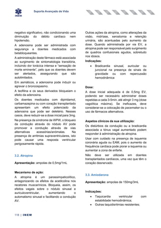 Suporte Avançado de Vida
118 | INEM
negativo significativo, não condicionando uma
diminuição do débito cardíaco nem
hipotensão.
A adenosina pode ser administrada com
segurança a doentes medicados com
betabloqueantes.
A administração deste fármaco está associada
ao surgimento de sintomatologia transitória,
incluindo dor torácica intensa e “sensação de
morte eminente”, pelo que os doentes devem
ser alertados, assegurando que são
autolimitados.
Em asmáticos, a adenosina pode induzir ou
agravar o broncospasmo.
A teofilina e os seus derivados bloqueiam o
efeito da adenosina.
Os doentes medicados com dipiridamol,
carbamazepina ou com coração transplantado
apresentam um efeito potenciado da
adenosina que pode ser deletério. Nesses
casos, deve reduzir-se a dose inicial para 3mg.
Na presença da síndrome de WPW, o bloqueio
da condução através do nódulo AV pode
promover a condução através de vias
alternativas acessórias/anómalas. Na
presença de arritmias supraventriculares, isto
pode causar uma resposta ventricular
perigosamente rápida.
3.2. Atropina
Apresentação: ampolas de 0,5mg/1mL
Mecanismo de ação:
A atropina é um parassimpaticolítico,
antagonizando os efeitos da acetilcolina nos
recetores muscarínicos. Bloqueia, assim, os
efeitos vagais sobre o nódulo sinusal e
auriculoventricular, aumentando o
automatismo sinusal e facilitando a condução
AV.
Outras ações da atropina, como alterações da
visão, midríase, xerostomia e retenção
urinária, são acentuadas pelo aumento da
dose. Quando administrada por via EV, a
atropina pode ser responsável pelo surgimento
de quadros confusionais agudos, sobretudo
nos idosos.
Indicações:
• Bradicardia sinusal, auricular ou
juncional na presença de sinais de
gravidade ou com repercussão
hemodinâmica
Dose:
A dose inicial adequada é de 0,5mg EV,
podendo ser necessário administrar doses
repetidas a cada 3-5min, até atingir 3 mg (dose
vagolítica máxima). Se ineficazes, deve
considerar-se a colocação de pacemaker ou o
uso de fármacos alternativos.
Aspetos clínicos da sua utilização:
Os distúrbios da condução ou a bradicardia
associada a tónus vagal aumentado podem
responder à administração de atropina.
Usar com cuidado na presença de isquemia
coronária aguda ou EAM, pois o aumento da
frequência cardíaca pode piorar a isquemia ou
aumentar a zona de enfarte.
Não deve ser utilizada em doentes
transplantados cardíacos, uma vez que têm o
coração desnervado.
3.3. Amiodarona
Apresentação: ampolas de 150mg/3mL
Indicações:
• Taquicardia ventricular com
estabilidade hemodinâmica;
• Outras taquidisritmias resistentes;
 
