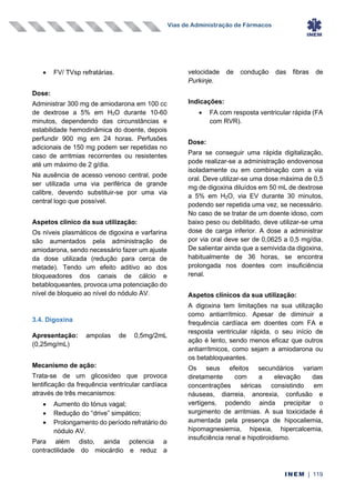 Vias de Administração de Fármacos
INEM | 119
• FV/ TVsp refratárias.
Dose:
Administrar 300 mg de amiodarona em 100 cc
de dextrose a 5% em H2O durante 10-60
minutos, dependendo das circunstâncias e
estabilidade hemodinâmica do doente, depois
perfundir 900 mg em 24 horas. Perfusões
adicionais de 150 mg podem ser repetidas no
caso de arritmias recorrentes ou resistentes
até um máximo de 2 g/dia.
Na ausência de acesso venoso central, pode
ser utilizada uma via periférica de grande
calibre, devendo substituir-se por uma via
central logo que possível.
Aspetos clínico da sua utilização:
Os níveis plasmáticos de digoxina e varfarina
são aumentados pela administração de
amiodarona, sendo necessário fazer um ajuste
da dose utilizada (redução para cerca de
metade). Tendo um efeito aditivo ao dos
bloqueadores dos canais de cálcio e
betabloqueantes, provoca uma potenciação do
nível de bloqueio ao nível do nódulo AV.
3.4. Digoxina
Apresentação: ampolas de 0,5mg/2mL
(0,25mg/mL)
Mecanismo de ação:
Trata-se de um glicosídeo que provoca
lentificação da frequência ventricular cardíaca
através de três mecanismos:
• Aumento do tónus vagal;
• Redução do “drive” simpático;
• Prolongamento do período refratário do
nódulo AV.
Para além disto, ainda potencia a
contractilidade do miocárdio e reduz a
velocidade de condução das fibras de
Purkinje.
Indicações:
• FA com resposta ventricular rápida (FA
com RVR).
Dose:
Para se conseguir uma rápida digitalização,
pode realizar-se a administração endovenosa
isoladamente ou em combinação com a via
oral. Deve utilizar-se uma dose máxima de 0,5
mg de digoxina diluídos em 50 mL de dextrose
a 5% em H2O, via EV durante 30 minutos,
podendo ser repetida uma vez, se necessário.
No caso de se tratar de um doente idoso, com
baixo peso ou debilitado, deve utilizar-se uma
dose de carga inferior. A dose a administrar
por via oral deve ser de 0,0625 a 0,5 mg/dia.
De salientar ainda que a semivida da digoxina,
habitualmente de 36 horas, se encontra
prolongada nos doentes com insuficiência
renal.
Aspetos clínicos da sua utilização:
A digoxina tem limitações na sua utilização
como antiarrítmico. Apesar de diminuir a
frequência cardíaca em doentes com FA e
resposta ventricular rápida, o seu início de
ação é lento, sendo menos eficaz que outros
antiarrítmicos, como sejam a amiodarona ou
os betabloqueantes.
Os seus efeitos secundários variam
diretamente com a elevação das
concentrações séricas consistindo em
náuseas, diarreia, anorexia, confusão e
vertigens, podendo ainda precipitar o
surgimento de arritmias. A sua toxicidade é
aumentada pela presença de hipocaliemia,
hipomagnesiemia, hipexia, hipercalcemia,
insuficiência renal e hipotiroidismo.
 