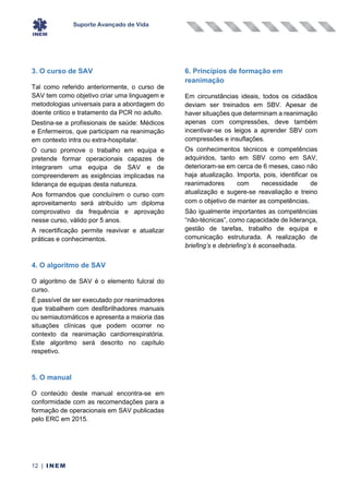Suporte Avançado de Vida
12 | INEM
3. O curso de SAV
Tal como referido anteriormente, o curso de
SAV tem como objetivo criar uma linguagem e
metodologias universais para a abordagem do
doente critico e tratamento da PCR no adulto.
Destina-se a profissionais de saúde: Médicos
e Enfermeiros, que participam na reanimação
em contexto intra ou extra-hospitalar.
O curso promove o trabalho em equipa e
pretende formar operacionais capazes de
integrarem uma equipa de SAV e de
compreenderem as exigências implicadas na
liderança de equipas desta natureza.
Aos formandos que concluírem o curso com
aproveitamento será atribuído um diploma
comprovativo da frequência e aprovação
nesse curso, válido por 5 anos.
A recertificação permite reavivar e atualizar
práticas e conhecimentos.
4. O algoritmo de SAV
O algoritmo de SAV é o elemento fulcral do
curso.
É passível de ser executado por reanimadores
que trabalhem com desfibrilhadores manuais
ou semiautomáticos e apresenta a maioria das
situações clínicas que podem ocorrer no
contexto da reanimação cardiorrespiratória.
Este algoritmo será descrito no capítulo
respetivo.
5. O manual
O conteúdo deste manual encontra-se em
conformidade com as recomendações para a
formação de operacionais em SAV publicadas
pelo ERC em 2015.
6. Princípios de formação em
reanimação
Em circunstâncias ideais, todos os cidadãos
deviam ser treinados em SBV. Apesar de
haver situações que determinam a reanimação
apenas com compressões, deve também
incentivar-se os leigos a aprender SBV com
compressões e insuflações.
Os conhecimentos técnicos e competências
adquiridos, tanto em SBV como em SAV,
deterioram-se em cerca de 6 meses, caso não
haja atualização. Importa, pois, identificar os
reanimadores com necessidade de
atualização e sugere-se reavaliação e treino
com o objetivo de manter as competências.
São igualmente importantes as competências
“não-técnicas”, como capacidade de liderança,
gestão de tarefas, trabalho de equipa e
comunicação estruturada. A realização de
briefing’s e debriefing’s é aconselhada.
 