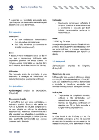 Suporte Avançado de Vida
120 | INEM
A presença de toxicidade provocada pela
digoxina pode ser confirmada diretamente pelo
doseamento sérico do fármaco.
3.5. Lidocaína
Indicações:
• TV com estabilidade hemodinâmica
(em alternativa à amiodarona);
• FV/ TVsp refratárias (na ausência de
amiodarona disponível).
Dose:
A dose EV inicial de lidocaína deve ser de 50
mg, que é rapidamente distribuída pelo
organismo, podendo ser eficaz durante 10
minutos. A dose inicial pode ser repetida de 5
em 5 minutos, até à dose máxima de 200 mg.
Utilização:
Não havendo sinais de gravidade, é uma
alternativa à utilização de amiodarona no
tratamento inicial da taquicardia ventricular.
3.6. Aminofilina
Apresentação: ampolas de 240mg/10mL
(24mg/mL)
Mecanismo de ação
A aminofilina tem um efeito cronotrópico e
inotrópico positivo. Embora não exista um
número suficiente de estudos comprovativos
da sua eficácia no retorno da circulação
espontânea ou mesmo da sobrevivência até à
alta hospitalar nas situações de assistolia ou
de bradicardia periparagem, o facto é que não
está igualmente demonstrado que possua
qualquer efeito deletério.
Indicação:
• Bradicardia periparagem refratária à
atropina. Considerar especialmente se
a bradicardia é causada por EAM
inferior, transplantados cardíacos ou
lesão medular.
Dose:
125-240 mg EV lento.
A margem terapêutica da aminofilina é estreita,
pelo que doses superiores às indicadas podem
ser arritmogénicas e provocar convulsões,
sobretudo se administradas por injeção EV
rápida.
3.7. Verapamil
Apresentação: ampolas de 5mg/2mL
(2,5mg/mL)
Mecanismo de ação
É bloqueador dos canais de cálcio que atrasa
a condução e a refratariedade no nódulo AV.
Esta ação pode terminar arritmias de reentrada
e controlar a frequência ventricular nos
doentes com taquicardias de origem auricular.
Indicações
• Taquicardias de complexos estreitos,
estáveis e não controladas com
adenosina ou manobras vagais;
• Controlo da frequência ventricular em
doentes com FA ou flutter auricular e
função ventricular preservada.
Dose
A dose inicial é de 2,5-5mg por via EV
administrada ao longo de 2 min. Na ausência
de resposta terapêutica ou na presença de
efeitos secundários, deve administrar-se nova
 