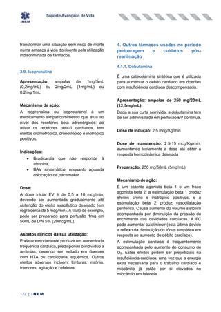 Suporte Avançado de Vida
122 | INEM
transformar uma situação sem risco de morte
numa ameaça à vida do doente pela utilização
indiscriminada de fármacos.
3.9. Isoprenalina
Apresentação: ampolas de 1mg/5mL
(0,2mg/mL) ou 2mg/2mL (1mg/mL) ou
0,2mg/1mL
Mecanismo de ação:
A isoprenalina ou isoproterenol é um
medicamento simpaticomimético que atua ao
nível dos recetores beta adrenérgicos: ao
ativar os recetores beta-1 cardíacos, tem
efeitos dromotrópico, cronotrópico e inotrópico
positivos.
Indicações:
• Bradicardia que não responde à
atropina;
• BAV sintomático, enquanto aguarda
colocação de pacemaker.
Dose:
A dose inicial EV é de 0,5 a 10 mcg/min,
devendo ser aumentada gradualmente até
obtenção do efeito terapêutico desejado (em
regra cerca de 5 mcg/min). A título de exemplo,
pode ser preparado para perfusão 1mg em
50mL de DW 5% (20mcg/mL).
Aspetos clínicos da sua utilização:
Pode acessoriamente produzir um aumento da
frequência cardíaca, predispondo o indivíduo a
arritmias, devendo ser evitado em doentes
com HTA ou cardiopatia isquémica. Outros
efeitos adversos incluem: tonturas, insónia,
tremores, agitação e cefaleias.
4. Outros fármacos usados no período
periparagem e cuidados pós-
reanimação
4.1.1. Dobutamina
É uma catecolamina sintética que é utilizada
para aumentar o débito cardíaco em doentes
com insuficiência cardíaca descompensada.
Apresentação: ampolas de 250 mg/20mL
(12,5mg/mL)
Dada a sua curta semivida, a dobutamina tem
de ser administrada em perfusão EV contínua.
Dose de indução: 2,5 mcg/Kg/min
Dose de manutenção: 2,5-15 mcg/Kg/min,
aumentando lentamente a dose até obter a
resposta hemodinâmica desejada
Preparação: 250 mg/50mL (5mg/mL)
Mecanismo de ação:
É um potente agonista beta 1 e um fraco
agonista beta 2: a estimulação beta 1 produz
efeitos crono e inotrópico positivos, e a
estimulação beta 2 produz vasodilatação
periférica. Causa aumento do volume sistólico
acompanhado por diminuição da pressão de
enchimento das cavidades cardíacas. A FC
pode aumentar ou diminuir (esta última devido
a reflexo da diminuição do tónus simpático em
resposta ao aumento do débito cardíaco).
A estimulação cardíaca é frequentemente
acompanhada pelo aumento do consumo de
O2. Estes efeitos podem ser prejudiciais na
insuficiência cardíaca, uma vez que a energia
extra necessária para o trabalho cardíaco e
miocárdio já estão por si elevados no
miocárdio em falência.
 
