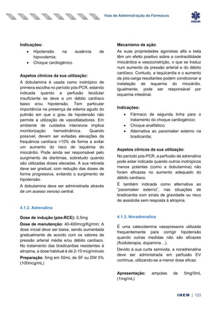 Vias de Administração de Fármacos
INEM | 123
Indicações:
• Hipotensão na ausência de
hipovolemia;
• Choque cardiogénico.
Aspetos clínicos da sua utilização:
A dobutamina é usada como inotrópico de
primeira escolha no período pós-PCR, estando
indicada quando a perfusão tecidular
insuficiente se deve a um débito cardíaco
baixo e/ou hipotensão. Tem particular
importância na presença de edema agudo do
pulmão em que o grau de hipotensão não
permite a utilização de vasodilatadores. Em
ambiente de cuidados intensivos implica
monitorização hemodinâmica. Quando
possível, devem ser evitadas elevações da
frequência cardíaca >10% de forma a evitar
um aumento do risco de isquémia do
miocárdio. Pode ainda ser responsável pelo
surgimento de disritmias, sobretudo quando
são utilizadas doses elevadas. A sua retirada
deve ser gradual, com redução das doses de
forma progressiva, evitando o surgimento de
hipotensão.
A dobutamina deve ser administrada através
de um acesso venoso central.
4.1.2. Adrenalina
Dose de indução (pós-RCE): 0,5mg
Dose de manutenção: 40-400mcg/Kg/min; A
dose inicial deve ser baixa, sendo aumentada
gradualmente de acordo com os valores de
pressão arterial média e/ou débito cardíaco.
No tratamento das bradicardias resistentes à
atropina, a dose habitual é de 2-10 mcg/minuto
Preparação: 5mg em 50mL de SF ou DW 5%
(100mcg/mL)
Mecanismo de ação:
As suas propriedades agonistas alfa e beta
têm um efeito positivo sobre a contractilidade
miocárdica e vasoconstrição, o que se traduz
num aumento da pressão arterial e do débito
cardíaco. Contudo, a taquicardia e o aumento
da pós-carga resultantes podem condicionar a
instalação de isquemia do miocárdio.
Igualmente, pode ser responsável por
isquemia intestinal.
Indicações:
• Fármaco de segunda linha para o
tratamento do choque cardiogénico;
• Choque anafilático;
• Alternativa ao pacemaker externo na
bradicardia;
Aspetos clínicos da sua utilização:
No período pós-PCR, a perfusão de adrenalina
pode estar indicada quando outros inotrópicos
menos potentes (como a dobutamina) não
foram eficazes no aumento adequado do
débito cardíaco.
É também indicada como alternativa ao
“pacemaker externo”, nas situações de
bradicardia com sinais de gravidade ou risco
de assistolia sem resposta à atropina.
4.1.3. Noradrenalina
É uma catecolamina vasopressora utilizada
frequentemente para corrigir hipotensão
quando outras medidas não são eficazes
(fluidoterapia, dopamina…).
Devido à sua curta semivida, a noradrenalina
deve ser administrada em perfusão EV
contínua, utilizando-se a menor dose eficaz.
Apresentação: ampolas de 5mg/5mL
(1mg/mL)
 