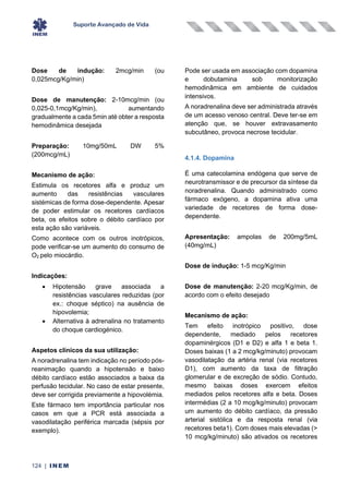 Suporte Avançado de Vida
124 | INEM
Dose de indução: 2mcg/min (ou
0,025mcg/Kg/min)
Dose de manutenção: 2-10mcg/min (ou
0,025-0,1mcg/Kg/min), aumentando
gradualmente a cada 5min até obter a resposta
hemodinâmica desejada
Preparação: 10mg/50mL DW 5%
(200mcg/mL)
Mecanismo de ação:
Estimula os recetores alfa e produz um
aumento das resistências vasculares
sistémicas de forma dose-dependente. Apesar
de poder estimular os recetores cardíacos
beta, os efeitos sobre o débito cardíaco por
esta ação são variáveis.
Como acontece com os outros inotrópicos,
pode verificar-se um aumento do consumo de
O2 pelo miocárdio.
Indicações:
• Hipotensão grave associada a
resistências vasculares reduzidas (por
ex.: choque séptico) na ausência de
hipovolemia;
• Alternativa à adrenalina no tratamento
do choque cardiogénico.
Aspetos clínicos da sua utilização:
A noradrenalina tem indicação no período pós-
reanimação quando a hipotensão e baixo
débito cardíaco estão associados a baixa da
perfusão tecidular. No caso de estar presente,
deve ser corrigida previamente a hipovolémia.
Este fármaco tem importância particular nos
casos em que a PCR está associada a
vasodilatação periférica marcada (sépsis por
exemplo).
Pode ser usada em associação com dopamina
e dobutamina sob monitorização
hemodinâmica em ambiente de cuidados
intensivos.
A noradrenalina deve ser administrada através
de um acesso venoso central. Deve ter-se em
atenção que, se houver extravasamento
subcutâneo, provoca necrose tecidular.
4.1.4. Dopamina
É uma catecolamina endógena que serve de
neurotransmissor e de precursor da síntese da
noradrenalina. Quando administrado como
fármaco exógeno, a dopamina ativa uma
variedade de recetores de forma dose-
dependente.
Apresentação: ampolas de 200mg/5mL
(40mg/mL)
Dose de indução: 1-5 mcg/Kg/min
Dose de manutenção: 2-20 mcg/Kg/min, de
acordo com o efeito desejado
Mecanismo de ação:
Tem efeito inotrópico positivo, dose
dependente, mediado pelos recetores
dopaminérgicos (D1 e D2) e alfa 1 e beta 1.
Doses baixas (1 a 2 mcg/kg/minuto) provocam
vasodilatação da artéria renal (via recetores
D1), com aumento da taxa de filtração
glomerular e de excreção de sódio. Contudo,
mesmo baixas doses exercem efeitos
mediados pelos recetores alfa e beta. Doses
intermédias (2 a 10 mcg/kg/minuto) provocam
um aumento do débito cardíaco, da pressão
arterial sistólica e da resposta renal (via
recetores beta1). Com doses mais elevadas (>
10 mcg/kg/minuto) são ativados os recetores
 