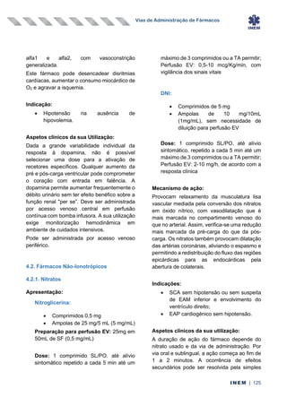 Vias de Administração de Fármacos
INEM | 125
alfa1 e alfa2, com vasoconstrição
generalizada.
Este fármaco pode desencadear disritmias
cardíacas, aumentar o consumo miocárdico de
O2 e agravar a isquemia.
Indicação:
• Hipotensão na ausência de
hipovolemia.
Aspetos clínicos da sua Utilização:
Dada a grande variabilidade individual da
resposta à dopamina, não é possível
selecionar uma dose para a ativação de
recetores específicos. Qualquer aumento da
pré e pós-carga ventricular pode comprometer
o coração com entrada em falência. A
dopamina permite aumentar frequentemente o
débito urinário sem ter efeito benéfico sobre a
função renal "per se”. Deve ser administrada
por acesso venoso central em perfusão
contínua com bomba infusora. A sua utilização
exige monitorização hemodinâmica em
ambiente de cuidados intensivos.
Pode ser administrada por acesso venoso
periférico.
4.2. Fármacos Não-Ionotrópicos
4.2.1. Nitratos
Apresentação:
Nitroglicerina:
• Comprimidos 0,5 mg
• Ampolas de 25 mg/5 mL (5 mg/mL)
Preparação para perfusão EV: 25mg em
50mL de SF (0,5 mg/mL)
Dose: 1 comprimido SL/PO. até alívio
sintomático repetido a cada 5 min até um
máximo de 3 comprimidos ou a TA permitir;
Perfusão EV: 0,5-10 mcg/Kg/min, com
vigilância dos sinais vitais
DNI:
• Comprimidos de 5 mg
• Ampolas de 10 mg/10mL
(1mg/mL), sem necessidade de
diluição para perfusão EV
Dose: 1 comprimido SL/PO. até alívio
sintomático, repetido a cada 5 min até um
máximo de 3 comprimidos ou a TA permitir;
Perfusão EV: 2-10 mg/h, de acordo com a
resposta clínica
Mecanismo de ação:
Provocam relaxamento da musculatura lisa
vascular mediada pela conversão dos nitratos
em óxido nítrico, com vasodilatação que é
mais marcada no compartimento venoso do
que no arterial. Assim, verifica-se uma redução
mais marcada da pré-carga do que da pós-
carga. Os nitratos também provocam dilatação
das artérias coronárias, aliviando o espasmo e
permitindo a redistribuição do fluxo das regiões
epicárdicas para as endocárdicas pela
abertura de colaterais.
Indicações:
• SCA sem hipotensão ou sem suspeita
de EAM inferior e envolvimento do
ventrículo direito;
• EAP cardiogénico sem hipotensão.
Aspetos clínicos da sua utilização:
A duração de ação do fármaco depende do
nitrato usado e da via de administração. Por
via oral e sublingual, a ação começa ao fim de
1 a 2 minutos. A ocorrência de efeitos
secundários pode ser resolvida pela simples
 