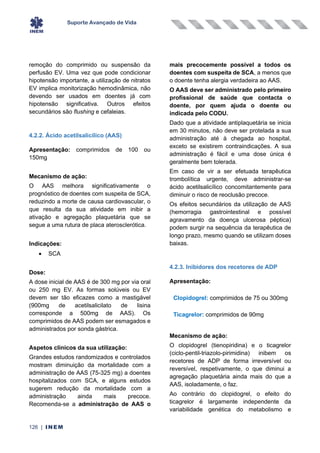 Suporte Avançado de Vida
126 | INEM
remoção do comprimido ou suspensão da
perfusão EV. Uma vez que pode condicionar
hipotensão importante, a utilização de nitratos
EV implica monitorização hemodinâmica, não
devendo ser usados em doentes já com
hipotensão significativa. Outros efeitos
secundários são flushing e cefaleias.
4.2.2. Ácido acetilsalicílico (AAS)
Apresentação: comprimidos de 100 ou
150mg
Mecanismo de ação:
O AAS melhora significativamente o
prognóstico de doentes com suspeita de SCA,
reduzindo a morte de causa cardiovascular, o
que resulta da sua atividade em inibir a
ativação e agregação plaquetária que se
segue a uma rutura de placa aterosclerótica.
Indicações:
• SCA
Dose:
A dose inicial de AAS é de 300 mg por via oral
ou 250 mg EV. As formas solúveis ou EV
devem ser tão eficazes como a mastigável
(900mg de acetilsalicilato de lisina
corresponde a 500mg de AAS). Os
comprimidos de AAS podem ser esmagados e
administrados por sonda gástrica.
Aspetos clínicos da sua utilização:
Grandes estudos randomizados e controlados
mostram diminuição da mortalidade com a
administração de AAS (75-325 mg) a doentes
hospitalizados com SCA, e alguns estudos
sugerem redução da mortalidade com a
administração ainda mais precoce.
Recomenda-se a administração de AAS o
mais precocemente possível a todos os
doentes com suspeita de SCA, a menos que
o doente tenha alergia verdadeira ao AAS.
O AAS deve ser administrado pelo primeiro
profissional de saúde que contacta o
doente, por quem ajuda o doente ou
indicada pelo CODU.
Dado que a atividade antiplaquetária se inicia
em 30 minutos, não deve ser protelada a sua
administração até à chegada ao hospital,
exceto se existirem contraindicações. A sua
administração é fácil e uma dose única é
geralmente bem tolerada.
Em caso de vir a ser efetuada terapêutica
trombolítica urgente, deve administrar-se
ácido acetilsalicílico concomitantemente para
diminuir o risco de reoclusão precoce.
Os efeitos secundários da utilização de AAS
(hemorragia gastrointestinal e possível
agravamento da doença ulcerosa péptica)
podem surgir na sequência da terapêutica de
longo prazo, mesmo quando se utilizam doses
baixas.
4.2.3. Inibidores dos recetores de ADP
Apresentação:
Clopidogrel: comprimidos de 75 ou 300mg
Ticagrelor: comprimidos de 90mg
Mecanismo de ação:
O clopidogrel (tienopiridina) e o ticagrelor
(ciclo-pentil-triazolo-pirimidina) inibem os
recetores de ADP de forma irreversível ou
reversível, respetivamente, o que diminui a
agregação plaquetária ainda mais do que a
AAS, isoladamente, o faz.
Ao contrário do clopidogrel, o efeito do
ticagrelor é largamente independente da
variabilidade genética do metabolismo e
 