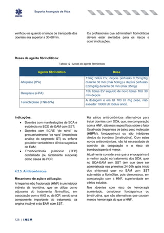 Suporte Avançado de Vida
128 | INEM
verificou-se quando o tempo de transporte dos
doentes era superior a 30-60min.
Os profissionais que administram fibrinolíticos
devem estar alertados para os riscos e
contraindicações.
Doses de agente fibrinolíticos:
Tabela 12 - Doses de agente fibrinolíticos
Agente fibrinolítico Dose
Alteplase (tPA)
15mg bólus EV, depois perfusão 0,75mg/Kg
durante 30 min (máx 50mg) e depois perfusão
0,5mg/Kg durante 60 min (máx 35mg)
Reteplase (r-PA)
10U bólus EV seguido de novo bólus 10U 30
min depois
Tenecteplase (TNK-tPA)
A dosagem é em UI 100 UI /Kg peso, não
exceder 10000 UI. Bólus único.
Indicações:
• Doentes com manifestações de SCA e
evidência no ECG de EAM com SST;
• Doentes com BCRE “de novo” ou
presumivelmente “de novo” (impedindo
análise do segmento ST) ou enfarte
posterior verdadeiro e clínica sugestiva
de EAM;
• Tromboembolia pulmonar (TEP)
confirmada (ou fortemente suspeita)
como causa de PCR.
4.2.5. Antitrombínicos
Mecanismo de ação e utilização:
A heparina não fracionada (HNF) é um inibidor
indireto da trombina, que se utiliza como
adjuvante do tratamento fibrinolítico, em
associação com o AAS ou da ICP, sendo uma
componente importante do tratamento da
angina instável e do EAM com SST.
Há vários antitrombínicos alternativos para
tratar doentes com SCA, que, em comparação
com a HNF, são mais específicos sobre o fator
Xa ativado (heparinas de baixo peso molecular
(HBPM), fondaparinux) ou são inibidores
diretos da trombina (bivalirudina). Com estes
novos antitrombínicos, não há necessidade de
controlo da coagulação e o risco de
trombocitopenia é menor.
Atualmente considera-se que a enoxaparina é
a melhor opção no tratamento dos SCA, quer
no SCA-EAM sem SST (em que deve ser
administrada nas primeiras 24-36h após início
dos sintomas) quer no EAM com SST
submetido a fibrinólise, pois demonstrou, em
comparação com a HNF, superioridade em
vários estudos.
Nos doentes com risco de hemorragia
aumentado, considerar fondaparinux ou
bivalirudina, que são alternativas que causam
menos hemorragia do que a HNF.
 