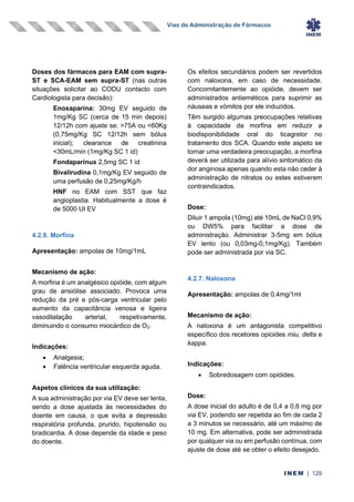 Vias de Administração de Fármacos
INEM | 129
Doses dos fármacos para EAM com supra-
ST e SCA-EAM sem supra-ST (nas outras
situações solicitar ao CODU contacto com
Cardiologista para decisão):
Enoxaparina: 30mg EV seguido de
1mg/Kg SC (cerca de 15 min depois)
12/12h com ajuste se: >75A ou <60Kg
(0,75mg/Kg SC 12/12h sem bólus
inicial); clearance de creatinina
<30mL/min (1mg/Kg SC 1 id)
Fondaparinux 2,5mg SC 1 id
Bivalirudina 0,1mg/Kg EV seguido de
uma perfusão de 0,25mg/Kg/h
HNF no EAM com SST que faz
angioplastia. Habitualmente a dose é
de 5000 UI EV
4.2.6. Morfina
Apresentação: ampolas de 10mg/1mL
Mecanismo de ação:
A morfina é um analgésico opióide, com algum
grau de ansiólise associado. Provoca uma
redução da pré e pós-carga ventricular pelo
aumento da capacitância venosa e ligeira
vasodilatação arterial, respetivamente,
diminuindo o consumo miocárdico de O2.
Indicações:
• Analgesia;
• Falência ventricular esquerda aguda.
Aspetos clínicos da sua utilização:
A sua administração por via EV deve ser lenta,
sendo a dose ajustada às necessidades do
doente em causa, o que evita a depressão
respiratória profunda, prurido, hipotensão ou
bradicardia. A dose depende da idade e peso
do doente.
Os efeitos secundários podem ser revertidos
com naloxona, em caso de necessidade.
Concomitantemente ao opióide, devem ser
administrados antieméticos para suprimir as
náuseas e vómitos por ele induzidos.
Têm surgido algumas preocupações relativas
à capacidade da morfina em reduzir a
biodisponibilidade oral do ticagrelor no
tratamento dos SCA. Quando este aspeto se
tornar uma verdadeira preocupação, a morfina
deverá ser utilizada para alívio sintomático da
dor anginosa apenas quando esta não ceder à
administração de nitratos ou estes estiverem
contraindicados.
Dose:
Diluir 1 ampola (10mg) até 10mL de NaCl 0,9%
ou DW5% para facilitar a dose de
administração. Administrar 3-5mg em bólus
EV lento (ou 0,03mg-0,1mg/Kg). Também
pode ser administrada por via SC.
4.2.7. Naloxona
Apresentação: ampolas de 0,4mg/1ml
Mecanismo de ação:
A naloxona é um antagonista competitivo
específico dos recetores opioides miu, delta e
kappa.
Indicações:
• Sobredosagem com opióides.
Dose:
A dose inicial do adulto é de 0,4 a 0,8 mg por
via EV, podendo ser repetida ao fim de cada 2
a 3 minutos se necessário, até um máximo de
10 mg. Em alternativa, pode ser administrada
por qualquer via ou em perfusão contínua, com
ajuste de dose até se obter o efeito desejado.
 