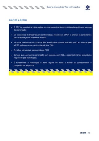 Suporte Avançado de Vida em Perspetiva
INEM | 13
PONTOS A RETER
• O SBV de qualidade e ininterrupto é um dos procedimentos com influência positiva no sucesso
da reanimação;
• Os operadores de CODU devem ser treinados a reconhecer a PCR e orientar os contactantes
para a realização de manobras de SBV;
• Iniciar de imediato as manobras de SBV e desfibrilhar (quando indicado) até 3 a 5 minutos após
a PCR pode aumentar a sobrevida até 50 a 70%;
• A melhor estratégia é a prevenção da PCR;
• Sempre que ocorra uma reanimação com sucesso, com RCE, é essencial manter os cuidados
no período pós-reanimação;
• É fundamental a reavaliação e treino regular de modo a manter os conhecimentos e
competências adquiridos.
 