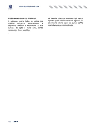 Suporte Avançado de Vida
130 | INEM
Aspetos clínicos da sua utilização:
A naloxona reverte todos os efeitos dos
opioides exógenos, especialmente a
depressão cerebral e respiratória. A sua
duração de ação é muito curta, sendo
necessárias doses repetidas.
De salientar o facto de a reversão dos efeitos
opioides poder desencadear dor, agitação ou
até mesmo edema agudo do pulmão (EAP)
nos indivíduos com dependência.
.
 
