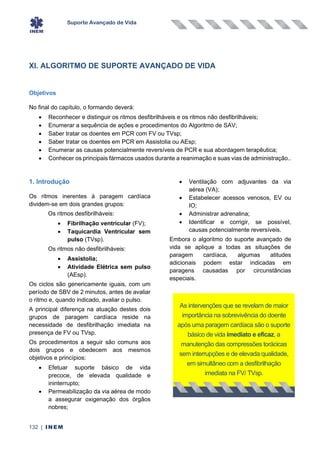 Suporte Avançado de Vida
132 | INEM
XI. ALGORITMO DE SUPORTE AVANÇADO DE VIDA
Objetivos
No final do capítulo, o formando deverá:
• Reconhecer e distinguir os ritmos desfibrilháveis e os ritmos não desfibrilháveis;
• Enumerar a sequência de ações e procedimentos do Algoritmo de SAV;
• Saber tratar os doentes em PCR com FV ou TVsp;
• Saber tratar os doentes em PCR em Assistolia ou AEsp;
• Enumerar as causas potencialmente reversíveis de PCR e sua abordagem terapêutica;
• Conhecer os principais fármacos usados durante a reanimação e suas vias de administração..
1. Introdução
Os ritmos inerentes à paragem cardíaca
dividem-se em dois grandes grupos:
Os ritmos desfibrilháveis:
• Fibrilhação ventricular (FV);
• Taquicardia Ventricular sem
pulso (TVsp).
Os ritmos não desfibrilháveis:
• Assistolia;
• Atividade Elétrica sem pulso
(AEsp).
Os ciclos são genericamente iguais, com um
período de SBV de 2 minutos, antes de avaliar
o ritmo e, quando indicado, avaliar o pulso.
A principal diferença na atuação destes dois
grupos de paragem cardíaca reside na
necessidade de desfibrilhação imediata na
presença de FV ou TVsp.
Os procedimentos a seguir são comuns aos
dois grupos e obedecem aos mesmos
objetivos e princípios:
• Efetuar suporte básico de vida
precoce, de elevada qualidade e
ininterrupto;
• Permeabilização da via aérea de modo
a assegurar oxigenação dos órgãos
nobres;
• Ventilação com adjuvantes da via
aérea (VA);
• Estabelecer acessos venosos, EV ou
IO;
• Administrar adrenalina;
• Identificar e corrigir, se possível,
causas potencialmente reversíveis.
Embora o algoritmo do suporte avançado de
vida se aplique a todas as situações de
paragem cardíaca, algumas atitudes
adicionais podem estar indicadas em
paragens causadas por circunstâncias
especiais.
As intervenções que se revelam de maior
importância na sobrevivência do doente
após uma paragem cardíaca são o suporte
básico de vida imediato e eficaz, a
manutenção das compressões torácicas
sem interrupções e de elevada qualidade,
em simultâneo com a desfibrilhação
imediata na FV/ TVsp.
 