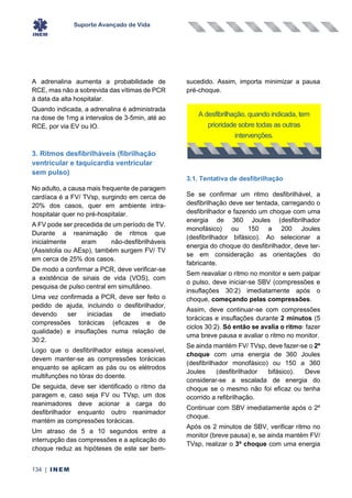 Suporte Avançado de Vida
134 | INEM
A adrenalina aumenta a probabilidade de
RCE, mas não a sobrevida das vítimas de PCR
à data da alta hospitalar.
Quando indicada, a adrenalina é administrada
na dose de 1mg a intervalos de 3-5min, até ao
RCE, por via EV ou IO.
3. Ritmos desfibrilháveis (fibrilhação
ventricular e taquicardia ventricular
sem pulso)
No adulto, a causa mais frequente de paragem
cardíaca é a FV/ TVsp, surgindo em cerca de
20% dos casos, quer em ambiente intra-
hospitalar quer no pré-hospitalar.
A FV pode ser precedida de um período de TV.
Durante a reanimação de ritmos que
inicialmente eram não-desfibrilháveis
(Assistolia ou AEsp), também surgem FV/ TV
em cerca de 25% dos casos.
De modo a confirmar a PCR, deve verificar-se
a existência de sinais de vida (VOS), com
pesquisa de pulso central em simultâneo.
Uma vez confirmada a PCR, deve ser feito o
pedido de ajuda, incluindo o desfibrilhador,
devendo ser iniciadas de imediato
compressões torácicas (eficazes e de
qualidade) e insuflações numa relação de
30:2.
Logo que o desfibrilhador esteja acessível,
devem manter-se as compressões torácicas
enquanto se aplicam as pás ou os elétrodos
multifunções no tórax do doente.
De seguida, deve ser identificado o ritmo da
paragem e, caso seja FV ou TVsp, um dos
reanimadores deve acionar a carga do
desfibrilhador enquanto outro reanimador
mantém as compressões torácicas.
Um atraso de 5 a 10 segundos entre a
interrupção das compressões e a aplicação do
choque reduz as hipóteses de este ser bem-
sucedido. Assim, importa minimizar a pausa
pré-choque.
3.1. Tentativa de desfibrilhação
Se se confirmar um ritmo desfibrilhável, a
desfibrilhação deve ser tentada, carregando o
desfibrilhador e fazendo um choque com uma
energia de 360 Joules (desfibrilhador
monofásico) ou 150 a 200 Joules
(desfibrilhador bifásico). Ao selecionar a
energia do choque do desfibrilhador, deve ter-
se em consideração as orientações do
fabricante.
Sem reavaliar o ritmo no monitor e sem palpar
o pulso, deve iniciar-se SBV (compressões e
insuflações 30:2) imediatamente após o
choque, começando pelas compressões.
Assim, deve continuar-se com compressões
torácicas e insuflações durante 2 minutos (5
ciclos 30:2). Só então se avalia o ritmo: fazer
uma breve pausa e avaliar o ritmo no monitor.
Se ainda mantém FV/ TVsp, deve fazer-se o 2º
choque com uma energia de 360 Joules
(desfibrilhador monofásico) ou 150 a 360
Joules (desfibrilhador bifásico). Deve
considerar-se a escalada de energia do
choque se o mesmo não foi eficaz ou tenha
ocorrido a refibrilhação.
Continuar com SBV imediatamente após o 2º
choque.
Após os 2 minutos de SBV, verificar ritmo no
monitor (breve pausa) e, se ainda mantém FV/
TVsp, realizar o 3º choque com uma energia
A desfibrilhação, quando indicada, tem
prioridade sobre todas as outras
intervenções.
 