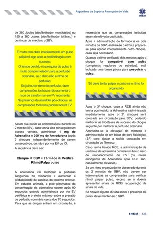 Algoritmo de Suporte Avançado de Vida
INEM | 135
de 360 Joules (desfibrilhador monofásico) ou
150 a 360 Joules (desfibrilhador bifásico) e
continuar de imediato o SBV.
Assim que iniciar as compressões (durante os
2 min de SBV), caso tenha sido conseguido um
acesso venoso, administrar 1 mg de
Adrenalina e 300 mg de Amiodarona (após
3 choques independentemente de serem
consecutivos, ou não), por via EV ou IO.
A sequência deve ser:
Choque  SBV + Fármaco  Verifica
Ritmo/Palpa pulso
A adrenalina vai melhorar a perfusão
sanguínea do miocárdio e aumentar a
probabilidade de sucesso do próximo choque.
Em estudos animais, o pico plasmático da
concentração da adrenalina ocorre após 90
segundos quando administrada por via EV
periférica e o efeito máximo sobre a pressão
de perfusão coronária cerca dos 70 segundos.
Para que as drogas entrem em circulação, é
necessário que as compressões torácicas
sejam de elevada qualidade.
Após a administração do fármaco e os dois
minutos de SBV, analisa-se o ritmo e prepara-
se para aplicar imediatamente outro choque,
caso seja necessário.
Quando o ritmo verificado dois minutos após o
choque for compatível com pulso
(complexos regulares ou estreitos), está
indicada uma breve pausa para pesquisar o
pulso.
Após o 3º choque, caso a RCE ainda não
tenha acontecido, a Adrenalina (administrada
imediatamente após o 3º choque) será
colocada em circulação pelo SBV, podendo
melhorar as hipóteses de sucesso do choque
seguinte por melhorar a perfusão coronária.
Aconselha-se a elevação do membro e
administração de um bólus de soro fisiológico
(SF) para ajudar a rápida colocação em
circulação do fármaco.
Caso tenha havido RCE, a administração de
um bólus de adrenalina confere um baixo risco
de reaparecimento de FV (os níveis
endógenos de Adrenalina após RCE são,
naturalmente elevados).
Se um ritmo organizado for observado durante
os 2 minutos de SBV, não devem ser
interrompidas as compressões para verificar
ritmo/ palpar pulso, exceto se o doente
apresentar sinais de RCE/ recuperação de
sinais de vida.
Se houver alguma dúvida sobre a presença de
pulso, deve manter-se o SBV.
É muito raro obter imediatamente um pulso
palpável logo após a desfibrilhação com
sucesso;
O tempo perdido na pesquisa de pulso é
muito comprometedor para a perfusão
coronária, se o ritmo não é ritmo de
perfusão;
Se já houver ritmo de perfusão, fazer
compressões torácicas não aumenta o
risco de transformar em FV recorrente;
Na presença de assistolia pós-choque, as
compressões torácicas podem induzir FV.
Só deve tentar palpar o pulso se o ritmo for
organizado
 