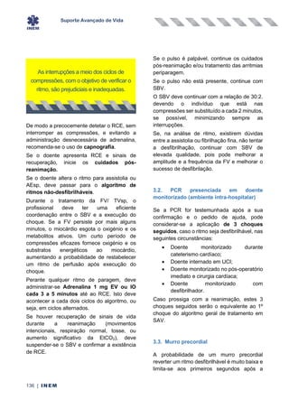 Suporte Avançado de Vida
136 | INEM
De modo a precocemente detetar o RCE, sem
interromper as compressões, e evitando a
administração desnecessária de adrenalina,
recomenda-se o uso de capnografia.
Se o doente apresenta RCE e sinais de
recuperação, inicie os cuidados pós-
reanimação.
Se o doente altera o ritmo para assistolia ou
AEsp, deve passar para o algoritmo de
ritmos não-desfibrilháveis.
Durante o tratamento da FV/ TVsp, o
profissional deve ter uma eficiente
coordenação entre o SBV e a execução do
choque. Se a FV persiste por mais alguns
minutos, o miocárdio esgota o oxigénio e os
metabolitos ativos. Um curto período de
compressões eficazes fornece oxigénio e os
substratos energéticos ao miocárdio,
aumentando a probabilidade de restabelecer
um ritmo de perfusão após execução do
choque.
Perante qualquer ritmo de paragem, deve
administrar-se Adrenalina 1 mg EV ou IO
cada 3 a 5 minutos até ao RCE. Isto deve
acontecer a cada dois ciclos do algoritmo, ou
seja, em ciclos alternados.
Se houver recuperação de sinais de vida
durante a reanimação (movimentos
intencionais, respiração normal, tosse, ou
aumento significativo da EtCO2), deve
suspender-se o SBV e confirmar a existência
de RCE.
Se o pulso é palpável, continue os cuidados
pós-reanimação e/ou tratamento das arritmias
periparagem.
Se o pulso não está presente, continue com
SBV.
O SBV deve continuar com a relação de 30:2.
devendo o indivíduo que está nas
compressões ser substituído a cada 2 minutos,
se possível, minimizando sempre as
interrupções.
Se, na análise de ritmo, existirem dúvidas
entre a assistolia ou fibrilhação fina, não tentar
a desfibrilhação, continuar com SBV de
elevada qualidade, pois pode melhorar a
amplitude e a frequência da FV e melhorar o
sucesso de desfibrilação.
3.2. PCR presenciada em doente
monitorizado (ambiente intra-hospitalar)
Se a PCR for testemunhada após a sua
confirmação e o pedido de ajuda, pode
considerar-se a aplicação de 3 choques
seguidos, caso o ritmo seja desfibrilhável, nas
seguintes circunstâncias:
• Doente monitorizado durante
cateterismo cardíaco;
• Doente internado em UCI;
• Doente monitorizado no pós-operatório
imediato e cirurgia cardíaca;
• Doente monitorizado com
desfibrilhador.
Caso prossiga com a reanimação, estes 3
choques seguidos serão o equivalente ao 1º
choque do algoritmo geral de tratamento em
SAV.
3.3. Murro precordial
A probabilidade de um murro precordial
reverter um ritmo desfibrilhável é muito baixa e
limita-se aos primeiros segundos após a
As interrupções a meio dos ciclos de
compressões, com o objetivo de verificar o
ritmo, são prejudiciais e inadequadas.
 